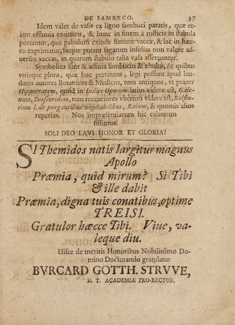 / IJE SAMBYCO. £7' Idem valet de vafis ex ligno fambuci paratis, quae et¬ iam effiuuia emittunt, & hunc in finem,4 ruflicis in ftabula portantur, quo pabulutfi exinde fumant vaccae, ddac in hsc~ ce exprimatur, licque putant fagarum infidias non valere ad- uerfus vaccas, in quarum ftabulo talia vafa afferuantur. Symbolica funt & affinia fambucus & ebulus, de quibus vtrisque plura, qua; huc pertinent, legi poliunt apud lau¬ datos autores Botanicos&Medicos, tum antiquos, vt praeter Hippocratem, quod in Indtre Operum latius videre eil, Gale¬ num, Dtofioridem, tum recentiores vbertim \’l&cx£cPc,Rolfa¬ cium l.de purgantibus'- vegetabilibus, Ratum, & quosuis alios reperias. Nos impradentiarum hic calamum fiftimus. SOLI DEO LAVS HONOR ET GLORIA! ' - - Hr. SI Th emi dos natis largitur magnus Apollo Prcemia 5 quid mirum t Si rfibi & iUe dabit Prcemia* digna tuis conatibus ^optime TREI SI Gratulor bcecce Tibi. Vine* va- V- & leque diu. Hifce de meritis Honoribus Nobilisfimo Do^ mino Doctorando gratulatur ’ BVRCARD GOTTH. STRVVE, H. T, ACADEMIA ERO-RECXOR, j