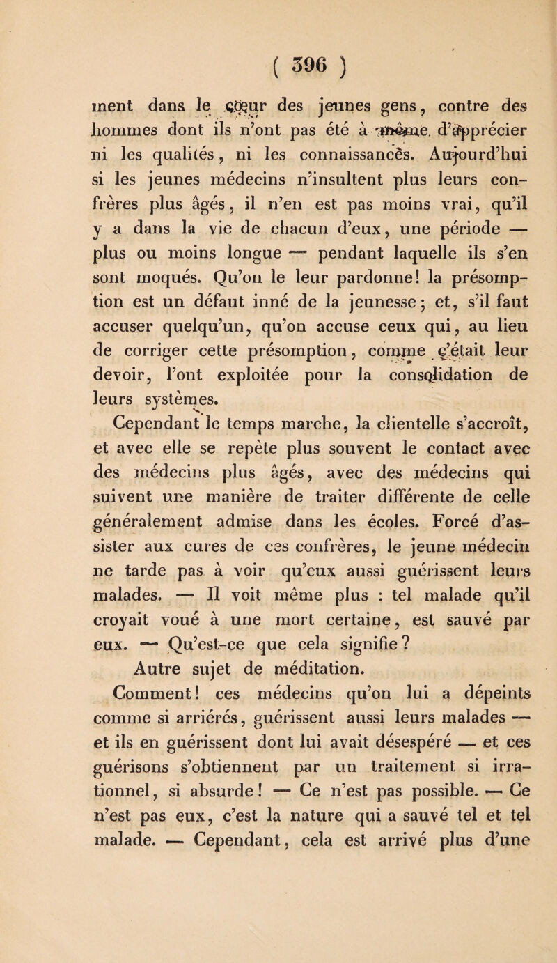 ment dans le ÇGçur des jeunes gens, contre des hommes dont ils n’ont pas été à rm4me. d’apprécier ni les qualités, ni les connaissances. Aujourd’hui si les jeunes médecins n’insultent plus leurs con¬ frères plus âgés, il n’en est pas moins vrai, qu’il y a dans la vie de chacun d’eux, une période — plus ou moins longue — pendant laquelle ils s’en sont moqués. Qu’on le leur pardonne! la présomp¬ tion est un défaut inné de la jeunesse; et, s’il faut accuser quelqu’un, qu’on accuse ceux qui, au lieu de corriger cette présomption, comme ç’était leur devoir, l’ont exploitée pour la consolidation de leurs systèmes. Cependant le temps marche, la cîientelle s’accroît, et avec elle se repète plus souvent le contact avec des médecins plus âgés, avec des médecins qui suivent une manière de traiter différente de celle généralement admise dans les écoles. Forcé d’as¬ sister aux cures de ces confrères, le jeune médecin ne tarde pas à voir qu’eux aussi guérissent leurs malades. — Il voit meme plus : tel malade qu’il croyait voué à une mort certaine, est sauvé par eux. — Qu’est-ce que cela signifie ? Autre sujet de méditation. Comment ! ces médecins qu’on lui a dépeints comme si arriérés, guérissent aussi leurs malades — et ils en guérissent dont lui avait désespéré — et ces guérisons s’obtiennent par un traitement si irra¬ tionnel , si absurde ! — Ce n’est pas possible. — Ce n’est pas eux, c’est la nature qui a sauvé tel et tel malade. — Cependant, cela est arrivé plus d’une