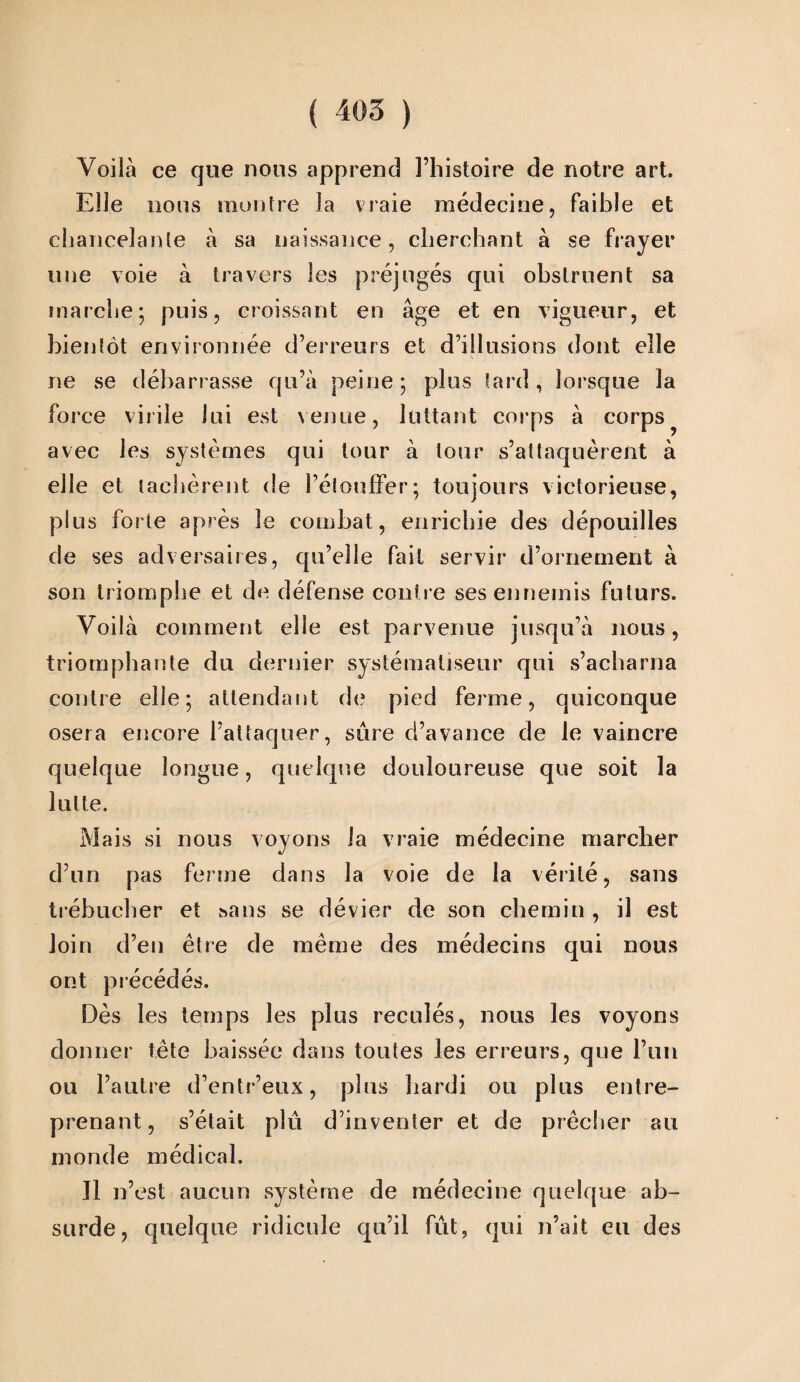 Voilà ce que nous apprend l’histoire de notre art. Elle lions montre la vraie médecine, faible et chancelante à sa naissance, cherchant à se frayer une voie à travers les préjugés qui obstruent sa marche; puis, croissant en âge et en vigueur, et bientôt environnée d’erreurs et d’illusions dont elle ne se débarrasse qu’à peine; plus tard, lorsque la force virile lui est venue, luttant corps à corps avec les systèmes qui tour à tour s’attaquèrent à elle et tachèrent de l’étouffer; toujours victorieuse, plus forte après le combat, enrichie des dépouilles de ses adversaires, qu’elle fait servir d’ornement à son triomphe et de défense contre ses ennemis futurs. Voilà comment elle est parvenue jusqu’à nous, triomphante du dernier systématisent’ qui s’acharna contre elle; attendant de pied ferme, quiconque osera encore l’attaquer, sûre d’avance de le vaincre quelque longue, quelque douloureuse que soit la lutte. Mais si nous voyons la vraie médecine marcher d’nn pas ferme dans la voie de la vérité, sans trébucher et sans se dévier de son chemin , il est loin d’en être de même des médecins qui nous ont précédés. Dès les temps les plus reculés, nous les voyons donner tête baissée dans toutes les erreurs, que l’un ou l’autre d’entr’eux, plus hardi ou plus entre¬ prenant, s’était plu d’inventer et de prêcher au monde médical. Il n’est aucun système de médecine quelque ab¬ surde, quelque ridicule qu’il fût, qui n’ait eu des