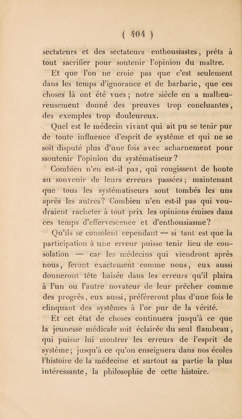 sectateurs et des sectateurs enthousiastes, prêts à tout sacrifier pour soutenir l’opinion du maître. Et que l’on ne croie pas que c’est seulement dans les temps d’ignorance et de barbarie, que ces choses là ont été vues ; notre siècle en a malheu¬ reusement donné des preuves trop concluantes, des exemples trop douleureux. Quel est le médecin vivant qui ait pu se tenir pur de toute influence d’esprit de système et qui ne se soit disputé plus d’une fois avec acharnement pour ssoutenir l’opinion du systém a liseur ? Combien n’en est-il pas, qui rougissent de honte au souvenir de leurs erreurs passées ; maintenant que tous les syslématiseurs sont tombés les uns après les autres? Combien n’en est-il pas qui vou¬ draient racheter à tout prix les opinions émises dans ces temps d’effervescence et d’enthousiasme? Qu’ils se consolent cependant — si tant est que la participation à une erreur puisse tenir lieu de con¬ solation —- car les médecins qui viendront après nous, feront exactement comme nous, eux aussi donneront tête baisée dans les erreurs qu’il plaira à Fuii ou l’autre novateur de leur prêcher comme des progrès, eux aussi, préféreront plus d’une fois le clinquant des systèmes à For pur de la vérité. Et cet état de choses continuera jusqu’à ce que la jeunesse médicale soit éclairée du seul flambeau, qui puisse lui montrer les erreurs de l’esprit de système; jusqu’à ce qu’on enseignera dans nos écoles l’histoire de la médecine et surtout sa partie la plus intéressante, la philosophie de cette histoire.