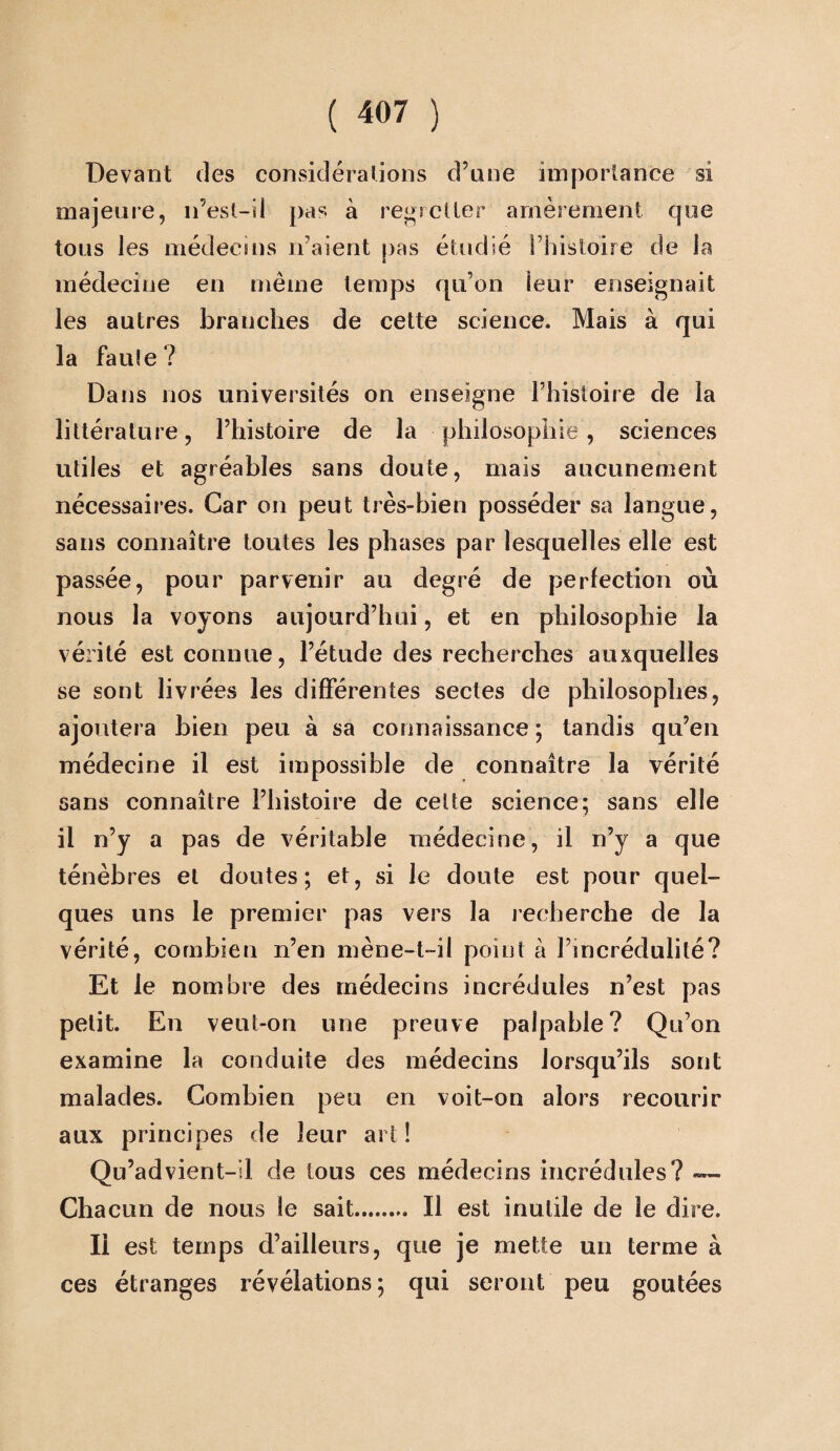 ( “7 ) Devant des considérations d’une importance si majeure, n’est-il pas à regretter amèrement que tous les médecins n’aient pas étudié l’histoire de la médecine en même temps qu’on leur enseignait les autres branches de cette science. Mais à qui la faute? Dans nos universités on enseigne l’histoire de la littérature, l’histoire de la philosophie, sciences utiles et agréables sans doute, mais aucunement nécessaires. Car on peut très-bien posséder sa langue, sans connaître toutes les phases par lesquelles elle est passée, pour parvenir au degré de perfection où nous la voyons aujourd’hui, et en philosophie la vérité est connue, l’étude des recherches auxquelles se sont livrées les différentes sectes de philosophes, ajoutera bien peu à sa connaissance ; tandis qu’en médecine il est impossible de connaître la vérité sans connaître l’histoire de celte science; sans elle il n’y a pas de véritable médecine, il n’y a que ténèbres et doutes; et, si le doute est pour quel¬ ques uns le premier pas vers la recherche de la vérité, combien n’en mène-t-il point à l’incrédulité? Et le nombre des médecins incrédules n’est pas petit. En veut-on une preuve palpable? Qu’on examine la conduite des médecins lorsqu’ils sont malades. Combien peu en voit-on alors recourir aux principes de leur art ! Qu’advient-il de tous ces médecins incrédules? — Chacun de nous le sait. Il est inutile de le dire. Il est temps d’ailleurs, que je mette un terme à ces étranges révélations; qui seront peu goûtées