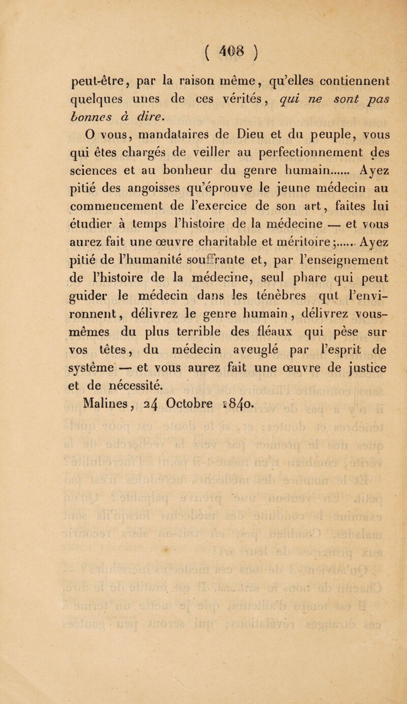 peut-être, par la raison même, qu’elles contiennent quelques unes cle ces vérités, qui ne sont pas bonnes à dire. O vous, mandataires de Dieu et du peuple, vous qui êtes chargés de veiller au perfectionnement des sciences et au bonheur du genre humain.. Ayez pitié des angoisses qu’éprouve le jeune médecin au commencement de l’exercice de son art, faites lui étudier à temps l’histoire de la médecine — et vous aurez fait une œuvre charitable et méritoire Ayez pitié de l’humanité souffrante et, par l’enseignement de l’histoire de la médecine, seul phare qui peut guider le médecin dans les ténèbres qut l’envi¬ ronnent , délivrez le genre humain, délivrez vous- mêmes du plus terrible des fléaux qui pèse sur vos têtes, du médecin aveuglé par l’esprit de système — et vous aurez fait une œuvre de justice et de nécessité. Malines, 24 Octobre î84o.