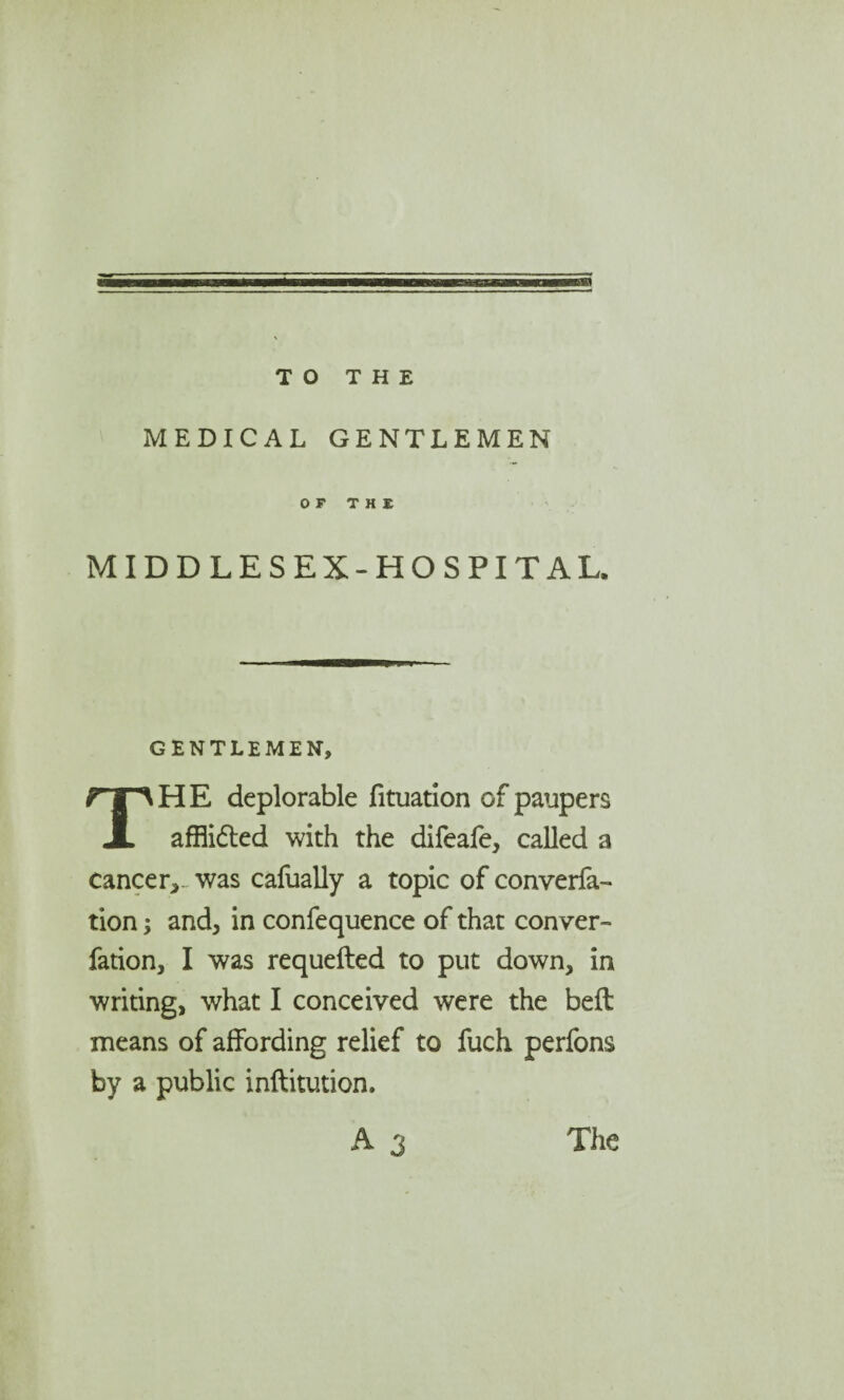 TO THE MEDICAL GENTLEMEN MIDDLESEX-HOSPITAL. GENTLEMEN, HE deplorable fituation of paupers JL afflicted with the difeafe, called a cancer,. was cafually a topic of converfa- tionand, in confequence of that conver- fation, I was requefted to put down, in writing, what I conceived were the bed means of affording relief to fuch perfons by a public inftitution. A 3 The