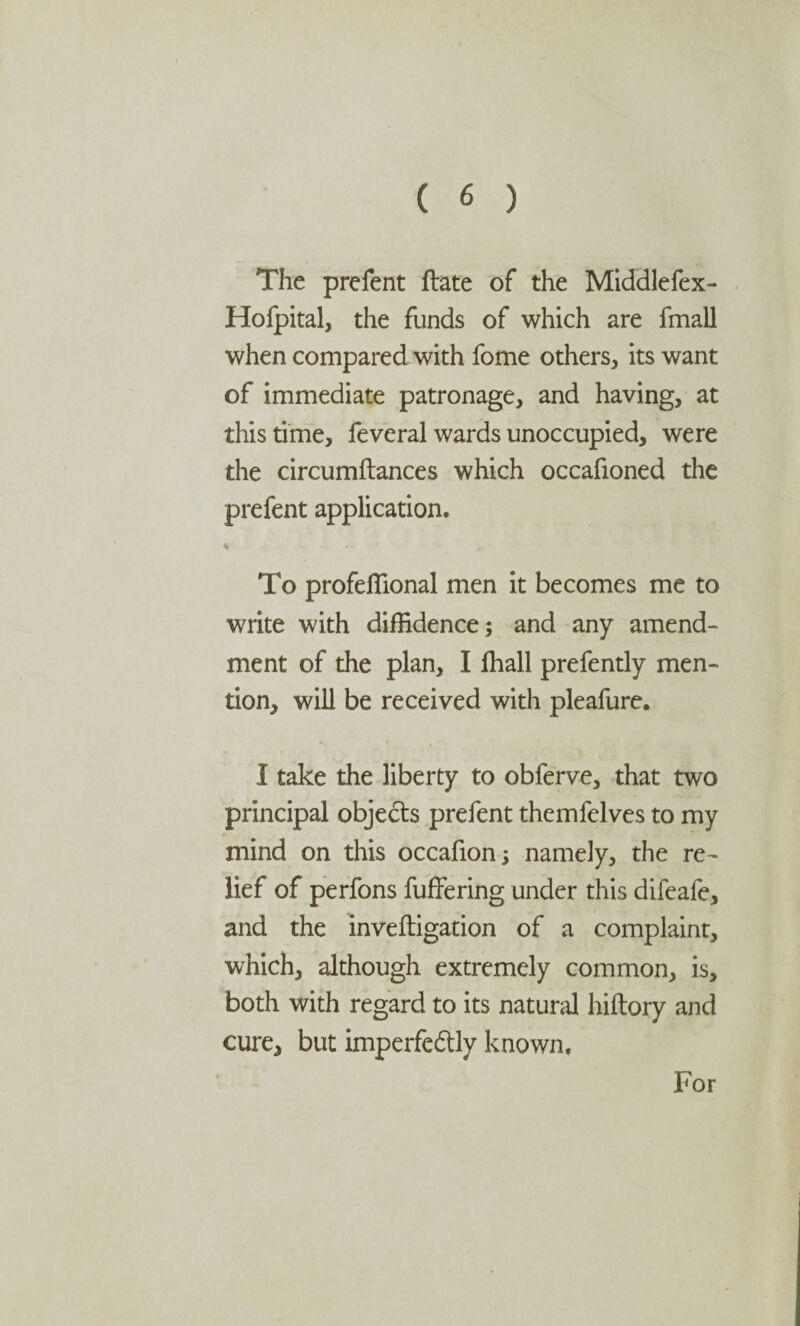 The prefent ftate of the Middlefex- Hofpital, the funds of which are fmall when compared with fome others, its want of immediate patronage, and having, at this time, feveral wards unoccupied, were the circumftances which occafioned the prefent application. % To profeffional men it becomes me to write with diffidence; and any amend¬ ment of the plan, I ffiall prefently men¬ tion, will be received with pleafure. I take the liberty to obferve, that two principal objects prefent themfelves to my mind on this occafion; namely, the re¬ lief of perfons buffering under this difeafe, and the inveftigation of a complaint, which, although extremely common, is, both with regard to its natural hiftory and cure, but imperfe&ly known. For