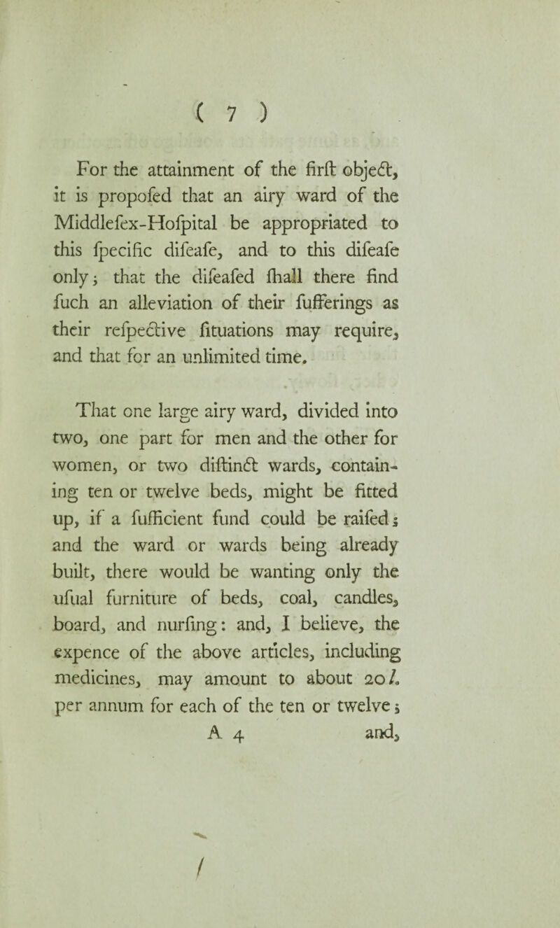For the attainment of the firft objedt, it is propofed that an airy ward of the Middlefex-Hofpital be appropriated to this fpecific difeafe, and to this difeafe only; that the difeafed fhall there find fuch an alleviation of their fufferings as their refpective filiations may require* and that for an unlimited time. That one large airy ward, divided into two, one part for men and the other for women, or two diftindt wards, contain¬ ing ten or twelve beds, might be fitted up, if a fufRcient fund could be raifed j and the ward or wards being already built, there would be wanting only the ufual furniture of beds, coal, candles, board, and nurfing: and, I believe, the expence of the above articles, including medicines, may amount to about ioL per annum for each of the ten or twelve , A 4 and.