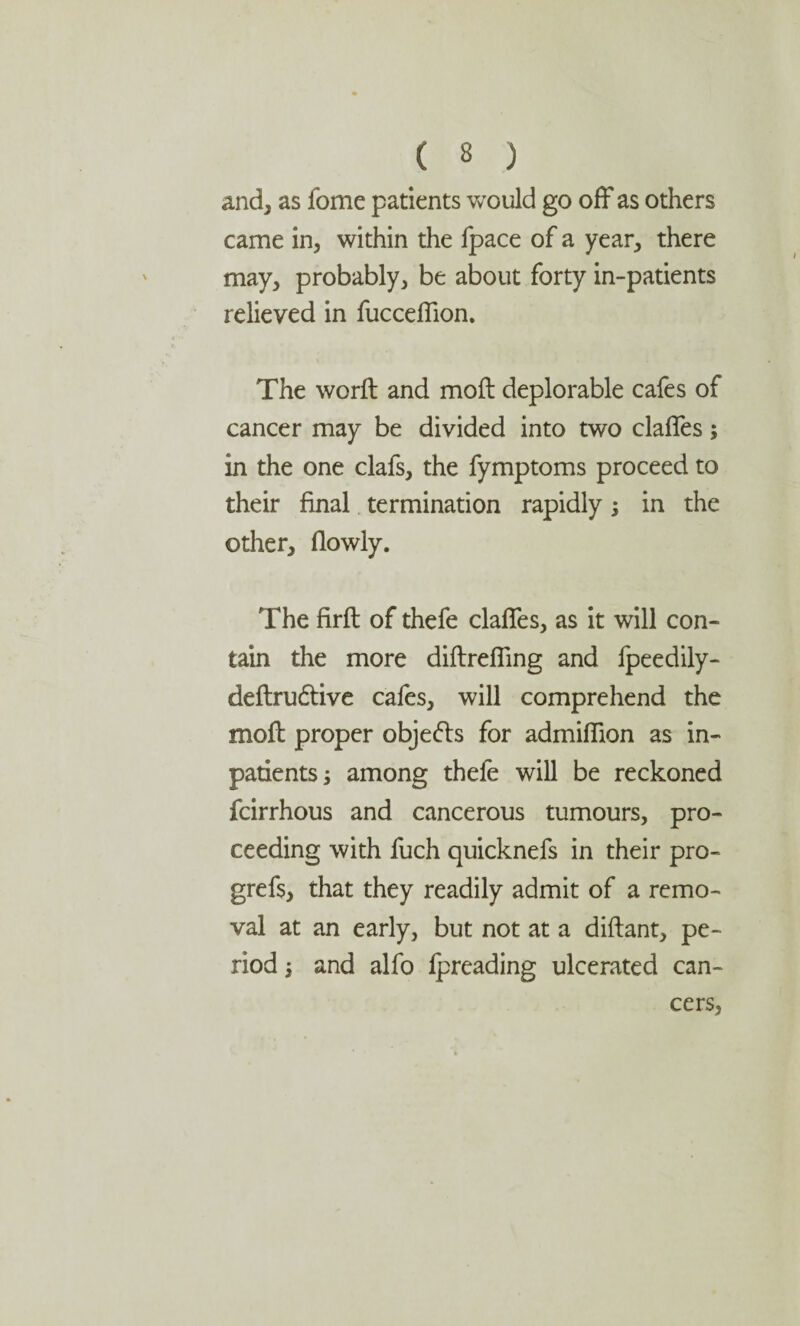 and, as fome patients would go off as others came in, within the fpace of a year, there may, probably, be about forty in-patients relieved in fucceffion. The worft and moft deplorable cafes of cancer may be divided into two claffes; in the one clafs, the fymptoms proceed to their final termination rapidly in the other, (lowly. The firft of thefe claffes, as it will con¬ tain the more diftreffing and fpeedily- deftru&ive cafes, will comprehend the moft proper objefts for admiflion as in¬ patients -3 among thefe will be reckoned fcirrhous and cancerous tumours, pro¬ ceeding with fuch quicknefs in their pro- grefs, that they readily admit of a remo¬ val at an early, but not at a diftant, pe¬ riod j and alfo (preading ulcerated can¬ cers,