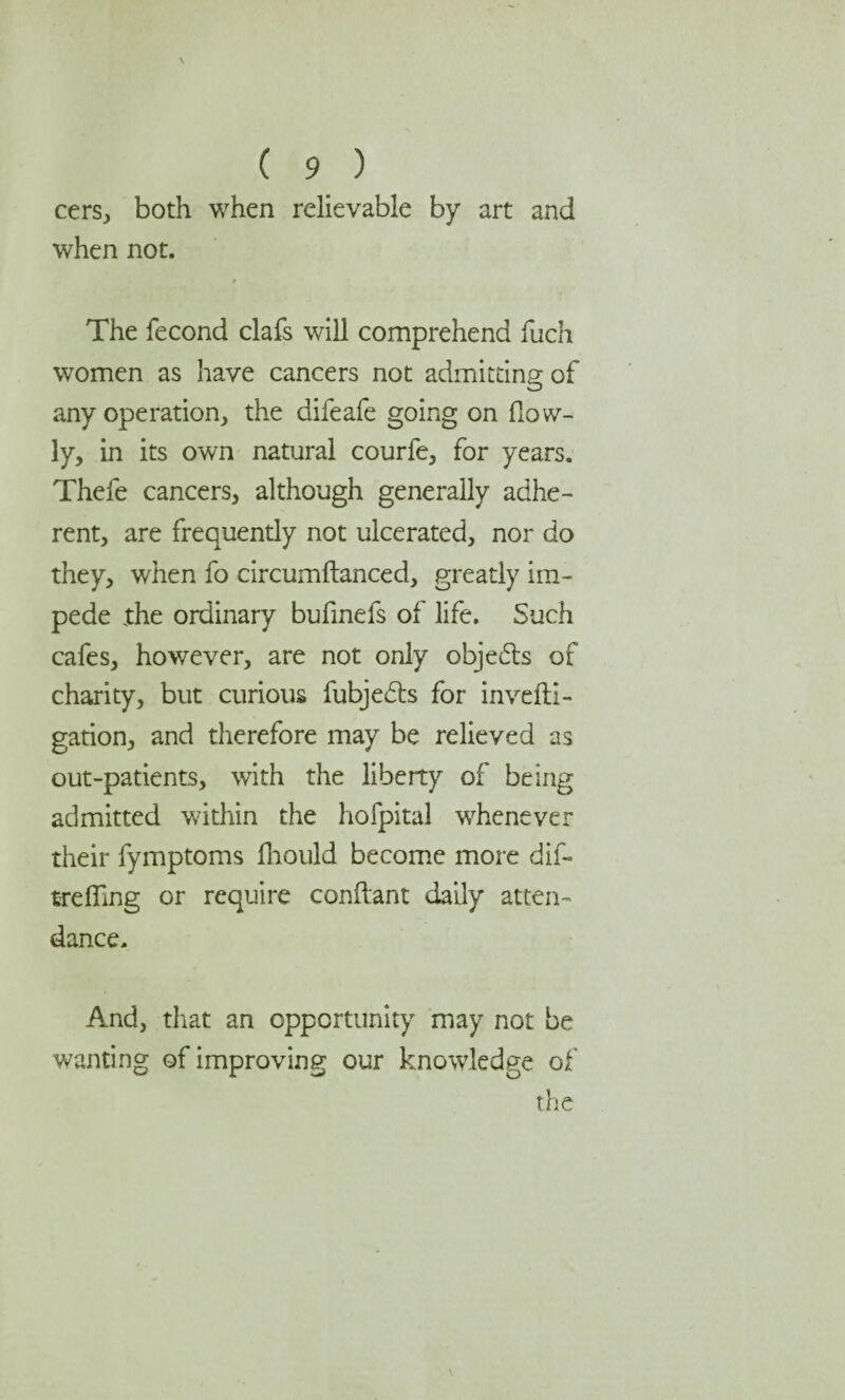 cers, both when relievable by art and when not. The fecond clafs will comprehend ffich women as have cancers not admitting of any operation, the difeafe going on (low¬ ly, in its own natural courfe, for years. Thefe cancers, although generally adhe¬ rent, are frequently not ulcerated, nor do they, when fo circumftanced, greatly im¬ pede the ordinary bufinefs of life. Such cafes, however, are not only objedts of charity, but curious fubjedts for invefti- gation, and therefore may be relieved as out-patients, with the liberty of being admitted within the hofpital whenever their fymptoms fhould become more dif- tfeffing or require conflant daily atten¬ dance. And, that an opportunity may not be wanting of improving our knowledge of the