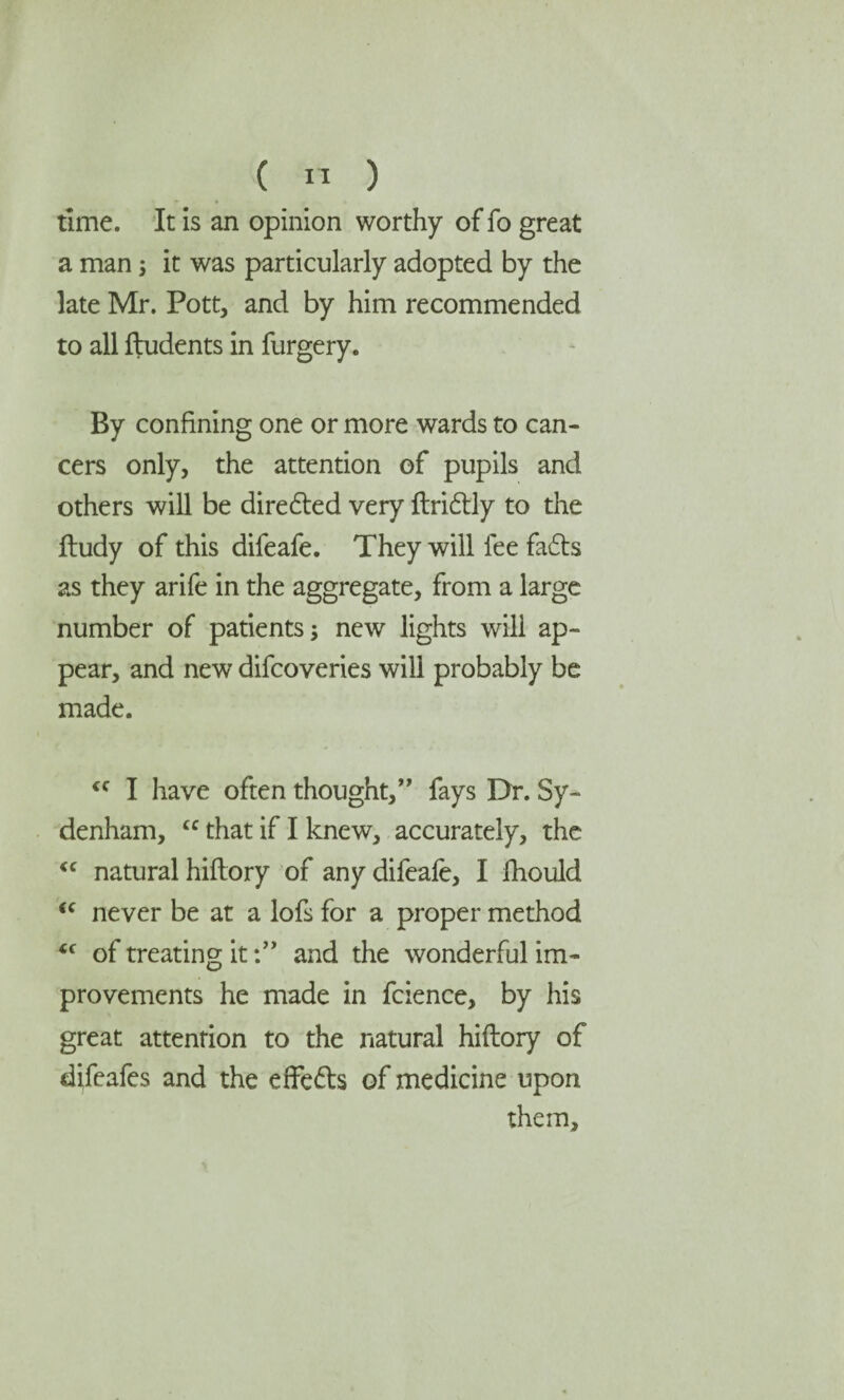 time. It is an opinion worthy of fo great a man ; it was particularly adopted by the late Mr. Pott, and by him recommended to all ftudents in furgery. By confining one or more wards to can¬ cers only, the attention of pupils and others will be diredted very ftridtly to the ftudy of this difeafe. They will fee fadts as they arife in the aggregate, from a large number of patients; new lights wili ap¬ pear, and new difcoveries wili probably be made. <c I have often thought,” fays Dr. Sy¬ denham, cc that if I knew, accurately, the <c natural hiftory of any difeafe, I fhould <c never be at a lofs for a proper method <c of treating itand the wonderful im¬ provements he made in fcience, by his great attention to the natural hiftory of difeafes and the effedts of medicine upon them.