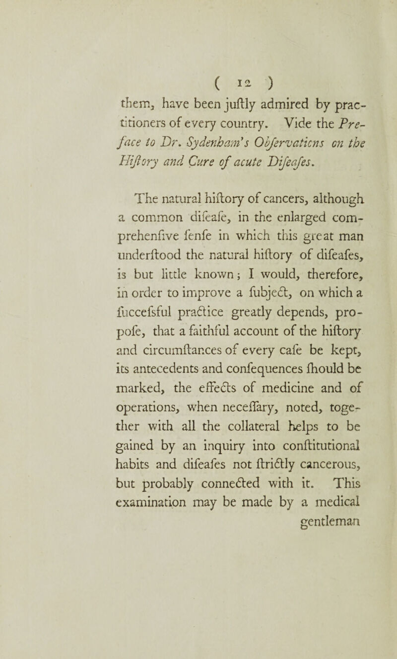 them, have been juflly admired by prac¬ titioners of every country. Vide the Pre¬ face to Dr. Sydenham's Obfervatkns on the Hifiory and Cure of acute Difeafes. The natural hifiory of cancers, although a common difeafe, in the enlarged com- prehenfive fenfe in which this great man underftood the natural hifiory of difeafes, is but little known; I would, therefore, in order to improve a fubjedt, on which a iuccefsful pradlice greatly depends, pro- pofe, that a faithful account of the hifiory and circumflances of every cafe be kept, its antecedents and confequences fhould be marked, the effects of medicine and of operations, when neceffary, noted, toge¬ ther with all the collateral helps to be gained by an inquiry into conflitutional habits and difeafes not flridlly cancerous, but probably connected with it. This examination may be made by a medical gentleman
