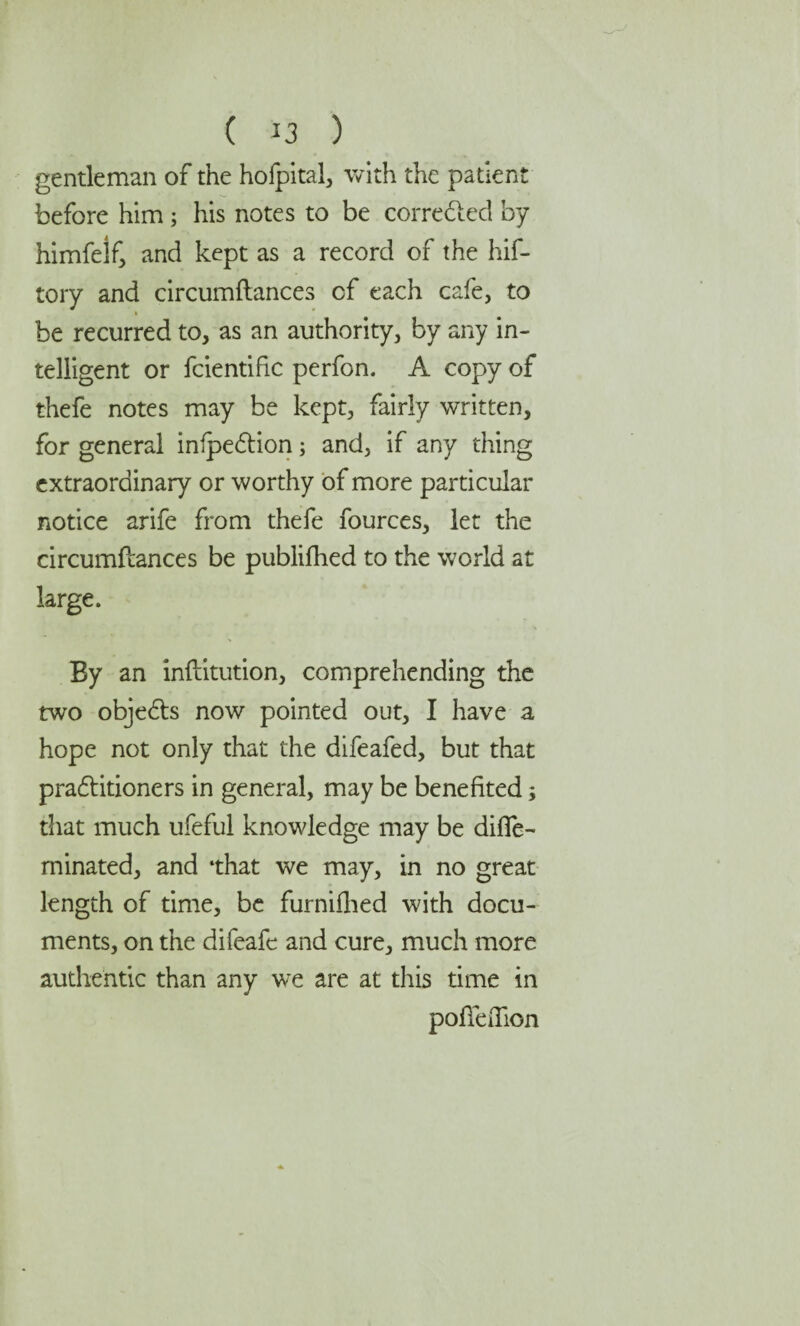 gentleman of the hofpital, with the patient before him; his notes to be corrected by himfelf, and kept as a record of the hif- tory and circumftances cf each cafe, to be recurred to, as an authority, by any in¬ telligent or fcientific perfon. A copy of thefe notes may be kept, fairly written, for general infpeCtion; and, if any thing extraordinary or worthy of more particular notice arife from thefe fources, let the circumftances be published to the world at large. By an inftitution, comprehending the two objects now pointed out, I have a hope not only that the difeafed, but that practitioners in general, may be benefited; that much ufeful knowledge may be difle- minated, and ‘that we may, in no great length of time, be furnifhed with docu¬ ments, on the difeafe and cure, much more authentic than any we are at this time in poffeiTion