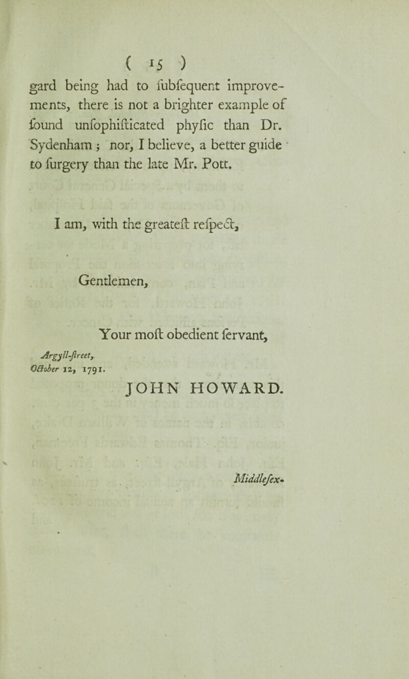 ( *5 ) gard being had to fubfequent improve¬ ments, there is not a brighter example of found unfophifticated phyfic than Dr. Sydenham ; nor, I believe, a better guide to furgery than the late Mr. Pott. I am, with the greater!: refpect. Gentlemen, Your moil obedient lervant, Argyll-Jl reetr QBober izf 1791. JOHN HOWARD. Middlefex-