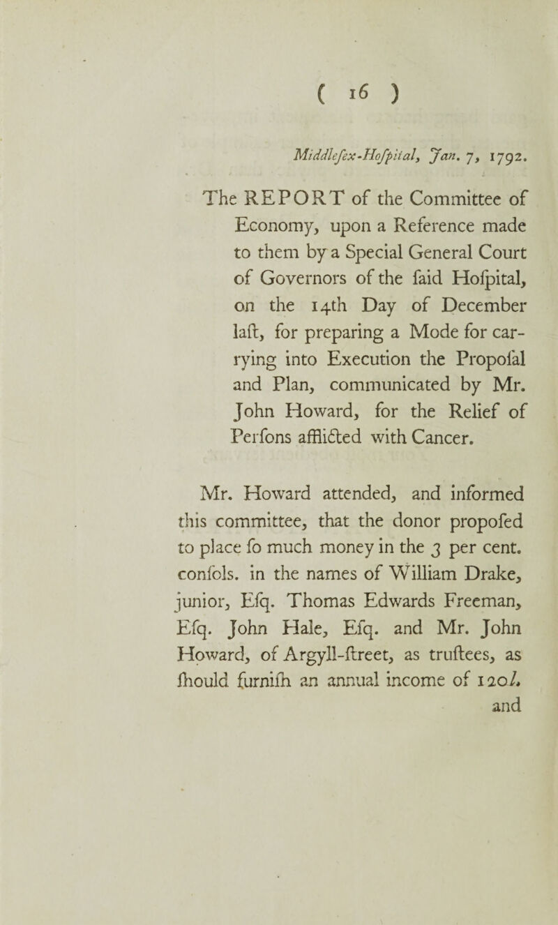 Middlefex-Hofpiialy Jan. j, 1792. The REPORT of the Committee of Economy, upon a Reference made to them by a Special General Court of Governors of the faid Holpital, on the 14th Day of December laft, for preparing a Mode for car¬ rying into Execution the Propofal and Plan, communicated by Mr. John Howard, for the Relief of Perfons affli£ted with Cancer. Mr. Howard attended, and informed this committee, that the donor propofed to place fo much money in the 3 per cent, confols. in the names of William Drake, junior, Efq. Thomas Edwards Freeman, Efq. John Hale, Efq. and Mr. John Howard, of Argyll-flreet, as truftees, as fhould furnifh an annual income of 1zed, and