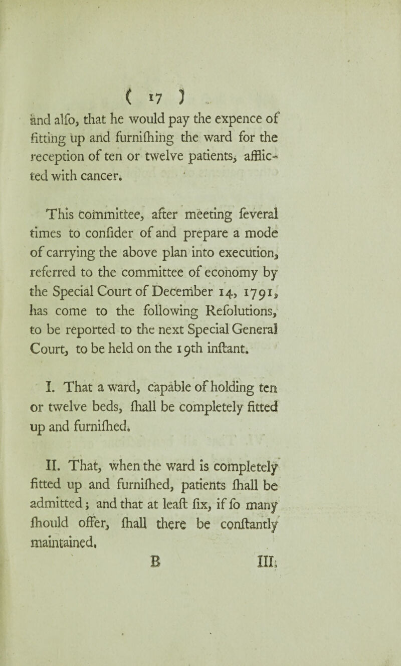 ( *7 ) and alfo, that he would pay the expence of fitting up and furnifhing the ward for the reception of ten or twelve patients, afflic¬ ted with cancer. This Committee, after meeting feveral times to confider of and prepare a mode of carrying the above plan into execution, referred to the committee of economy by the Special Court of December 14, 1791, has come to the following Refolutions, to be reported to the next Special General Court, to be held on the 19th inftant, I. That award, capable of holding ten or twelve beds, fhall be completely fitted up and furnifhed, II. That, when the ward is completely fitted up and furnifhed, patients fhall be admitted; and that at leafl fix, if fo many fhould offer, fhall there be conffantly maintained, B III,