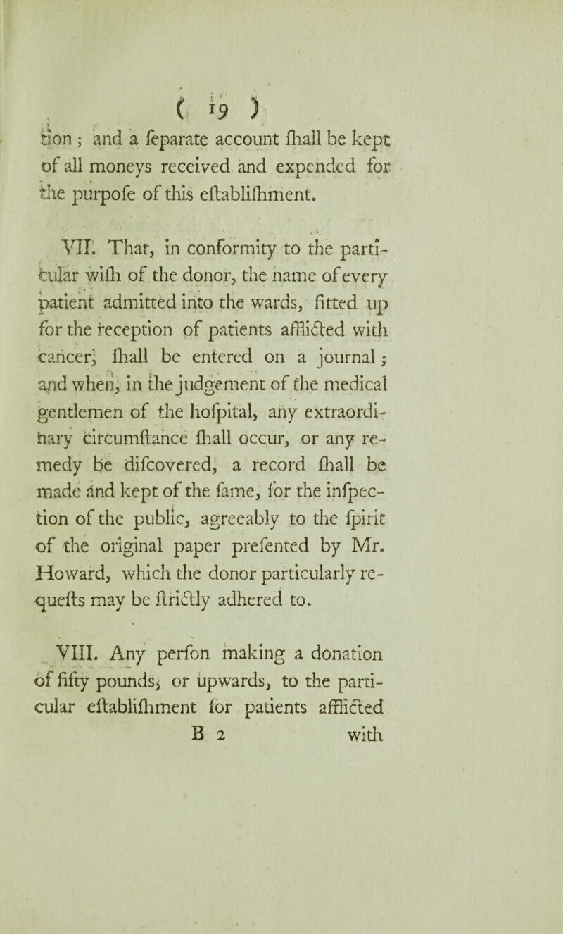 ( *9 ) * >' Son ; and a feparate account fhall be kept of all moneys received and expended for the purpofe of this eftablifhment. VII. That, in conformity to the parti¬ cular wifh of the donor, the name of every patient admitted into the wards, fitted up for the reception of patients afflided with cancer^ fhall be entered on a journal; and when, in the judgement of the medical gentlemen of the hofpital, any extraordi¬ nary circumftance fhall occur, or any re¬ medy be difcovered, a record fhall be made and kept of the fame, for the inflec¬ tion of the public, agreeably to the fpirit of the original paper prefented by Mr. Howard, which the donor particularly re- quefts may be flridly adhered to. VIII. Any perfon making a donation of fifty pounds, or upwards, to the parti¬ cular eftablifhment for patients affiided B 2 with