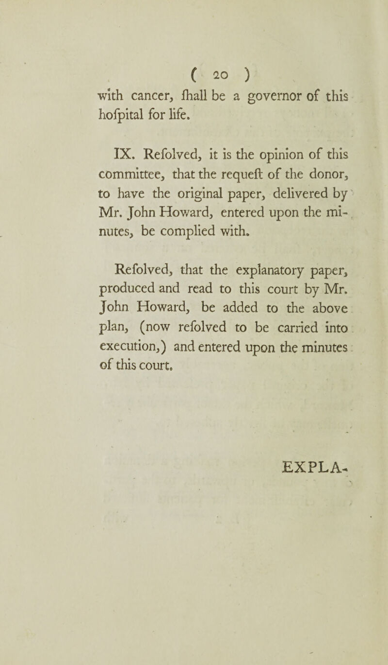with cancer, fhall be a governor of this hofpital for life. IX. Refolved, it is the opinion of this committee, that the requeft of the donor, to have the original paper, delivered by Mr. John Howard, entered upon the mi¬ nutes, be complied with. Refolved, that the explanatory paper, produced and read to this court by Mr. John Howard, be added to the above plan, (now refolved to be carried into execution,) and entered upon the minutes of this court. EXPLA-