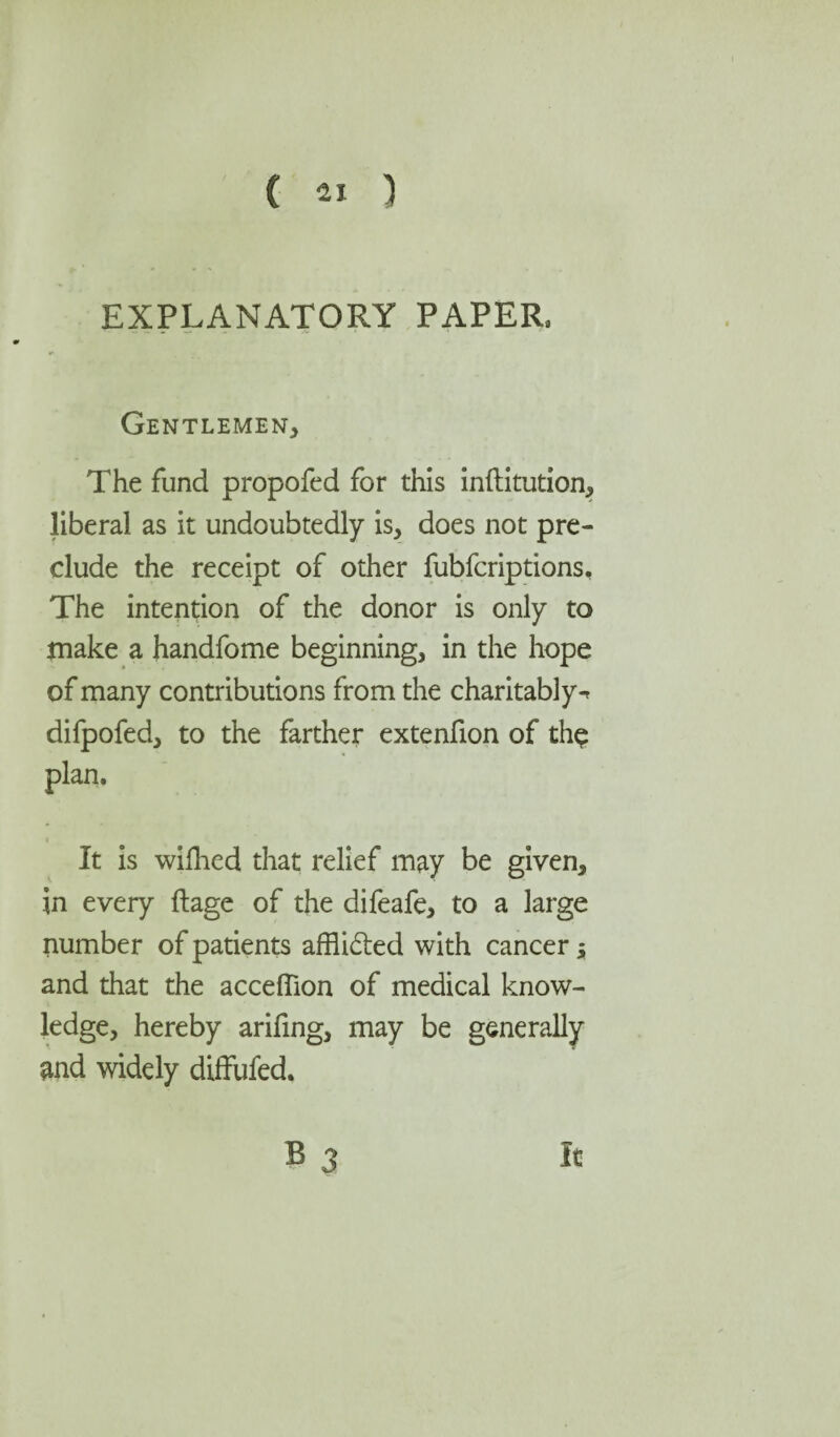 EXPLANATORY PAPER. Gentlemen* The fund propofed for this inftitution* liberal as it undoubtedly is* does not pre¬ clude the receipt of other fubfcriptions. The intention of the donor is only to make a handfome beginning* in the hope of many contributions from the charitably^ difpofed* to the farther extenfion of thp plan. It is wifhed that relief may be given, in every ftage of the difeafe* to a large number of patients affli&ed with cancer $ and that the acceflion of medical know¬ ledge, hereby arifing* may be generally and widely diffufed. B 3 it