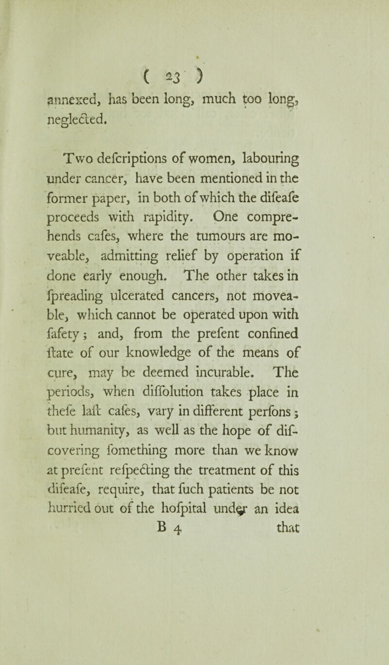 annexed, has been long, much too long, neglected. Two defcriptions of women, labouring under cancer, have been mentioned in the former paper, in both of which the difeafe proceeds with rapidity. One compre¬ hends cafes, where the tumours are mo¬ veable, admitting relief by operation if done early enough. The other takes in fpreading ulcerated cancers, not movea¬ ble, which cannot be operated upon with fafety; and, from the prefent confined ilate of our knowledge of the means of cure, may be deemed incurable. The periods, when diffolution takes place in thefe lafc cafes, vary in different perfons; but humanity, as well as the hope of dif- covering fomething more than we know at prefent refpecting the treatment of this difeafe, require, that fuch patients be not hurried out of the hofpital und^r an idea B 4 that