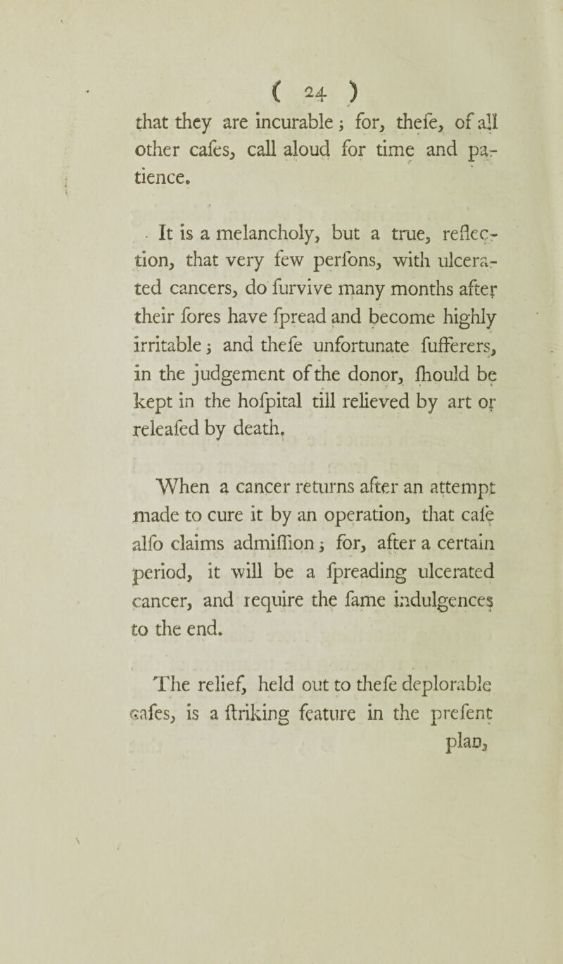 that they are incurable ; for, thefe, of all other cafes, call aloud for time and pa¬ tience. It is a melancholy, but a true, reflec¬ tion, that very few perfons, with ulcera¬ ted cancers, do furvive many months after their fores have fpread and become highly irritable; and thefe unfortunate fufferers, in the judgement of the donor, fhould be kept in the hofpital till relieved by art or releafed by death. When a cancer returns after an attempt made to cure it by an operation, that cale alfo claims admifiion; for, after a certain period, it will be a fpreading ulcerated cancer, and require the fame indulgences to the end. The relief, held out to thefe deplorable cafes, is a ftriking feature in the prefent plan.