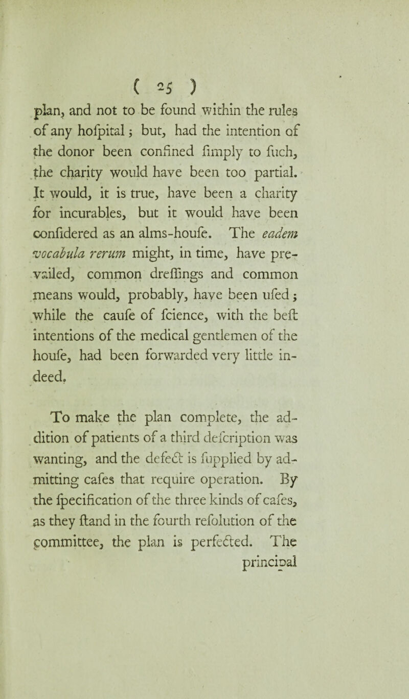 plan, and not to be found within the rules of any hofpital but, had the intention of the donor been confined limply to fuch, the charity would have been too partial. It would, it is true, have been a charity for incurables, but it would have been confidered as an alms-houfe. The eadem vocabula rerum might, in time, have pre¬ vailed, common dreffings and common means would, probably, have been ufed; while the caufe of fcience, with the bed: intentions of the medical gentlemen of the houfe, had been forwarded very little in¬ deed. To make the plan complete, the ad¬ dition of patients of a third defcription was wanting, and the defebi is fupplied by ad¬ mitting cafes that require operation. By the fpecification of the three kinds of cafes, as they ftand in the fourth refolution of the committee, the plan is perfe&ed. The principal