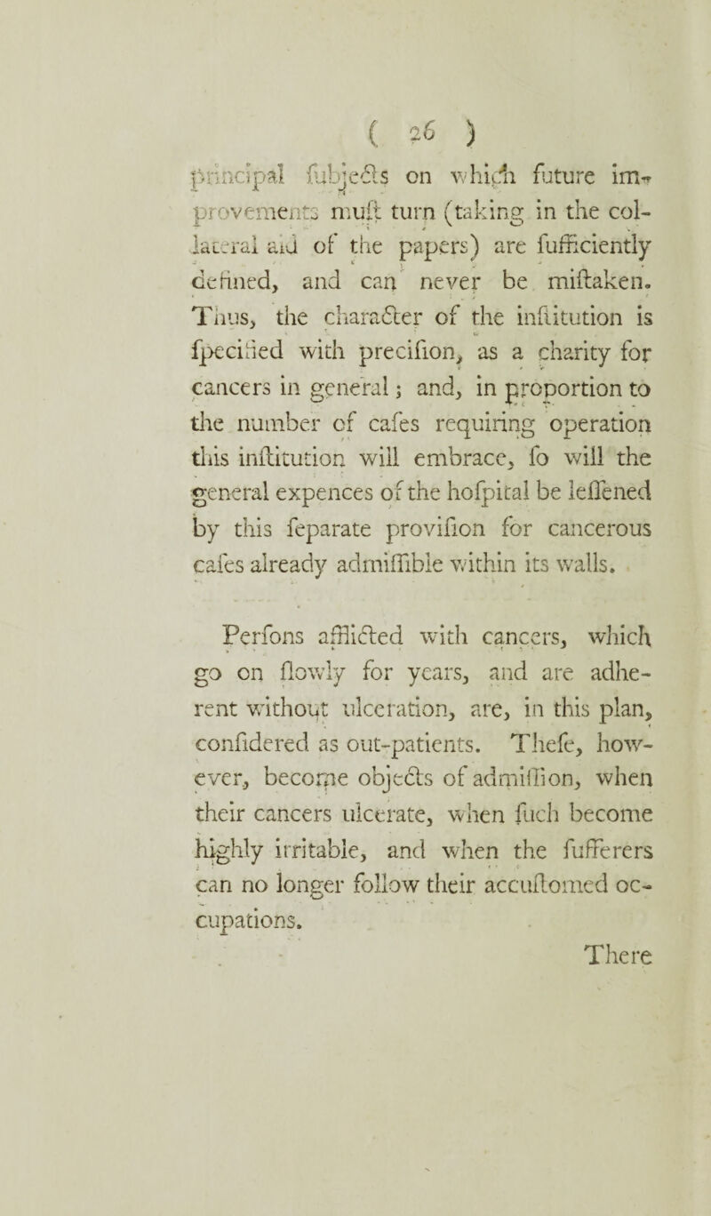 ( ?6 ) principal fulje£ls on which future im«* provement.3 mult turn (taking in the col¬ lateral aid of the papers) are fufhciently * i . > defined, and cart never be miftaken. Thus, the character of the infiitution is fpeciied with precifion, as a charity for cancers in general; and, in proportion to tlie number of cafes requiring operation this infiitution will embrace, fo will the general expences ol the hofpital be leflened by this feparate provirion for cancerous cafes already admiflibie within its walls. Perfons afHidled with cancers, which, go on flowly for years, and are adhe¬ rent without ulceration, are, in this plan, confidered as out-patients. Thefe, how¬ ever, become objects of adrpiffion, when their cancers ulcerate, when fuch become highly irritable, and when the fufFerers can no longer follow their accuftomed oc¬ cupations. There