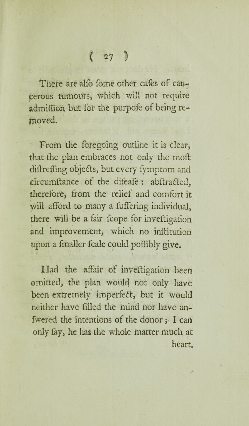 There arealfo fome other cafes of can- cerous tumours, which will not require admiffion but for the purpofe of being re¬ moved. From the foregoing outline it is clear, that the plan embraces not only the moft diflreffing obje&s, but every fymptom and circumftance of the difeafe: abftradted, therefore, from the relief and comfort it will afford to many a buffering individual, there will be a fair fcope for invefligation and improvement, v/hich no inftitution upon a fmaller fcale could pofiibly give. Had the affair of invefligation been omitted, the plan would not only have been extremely imperfebt, but it would neither have filled the mind nor have an- fwered the intentions of the donor; I can only fay, he has the whole matter much at heart.