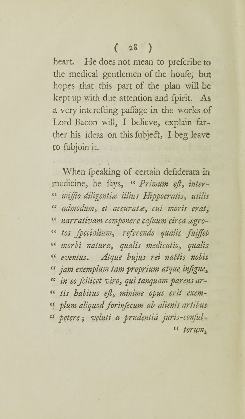 heart. Ke does not mean to prefcribe to the medical gentlemen of the houfe, but hopes that this part of the plan will be kept up with due attention and fpirit. As a very interefting pafiage in the works of Lord Bacon will, I believe, explain far¬ ther his ideas on this fubjedt, I beg leave to fubjoin it. When Ipeaking of certain defiderata in medicine, he fays, cc Primum eft, inter- <c mijfio diligentia illius Hippocratis, utilis iC admodum, et accurate, cui moris erat, <c narrativam comp oner e cafttum circa tcgro- cc tos Jpecialium, referendo qualis fuifteP tc morbi natura, qualis medicatio, qualis v event us. Atque bujus ret nadlis nobis cc jam exemplum tam proprium atque inftgnex “ in eo Jcilicet viro, qui tanquam parens ar- cc tis habitus eft, minime opus erit exem- cc plum aliquod forinfecum ab alienis artibus c£ pet ere \ veluti a prudent id juris-conjul- (C tor urnj