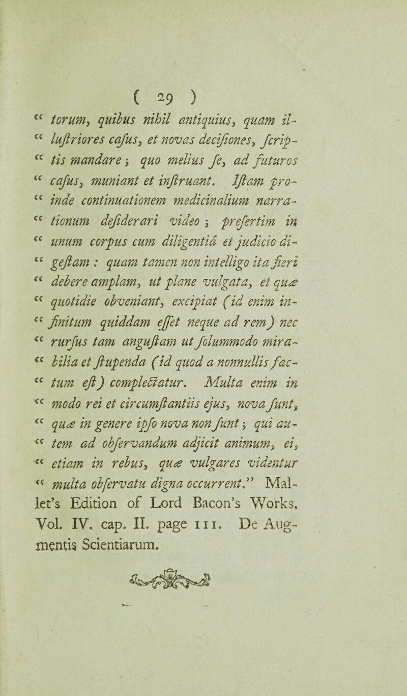 Cf tor urn, quibus nihil antiquius, quam il- <c luftriores cafus, et novas decifiones, fcrty- fc tis mandare; ^ melius fe, ad futures tc cafus3 muniant et inftruant. Iflam fro- £C continuationem medicinalium narra- cc tionum defiderari video , prefertim in cc iinum corpus cum diligentid et judicio di- “ geftam : quam tamen non intelligo it a fieri “ deb ere amplam, ut plane v id gat a, et qua £C quotidie obveniant, excipiat (id enim in- <c finitum quiddam efiet neque ad rem) nee <c rurfus tam anguftam ut folummodo mira- fC Mi# fiupenda (id quod a nonnullis fac- cc turn eft) complediatur. Multa enim in cc m et circumftantiis ejus, nova funta £C /» genere tyfo nova non funt qui au- cc tem ad obferva?idum adjicit animum} ei, <c etiam in rebus, qua vulgares videntur <c multa obfervatu digna occur rent.'1 Mal¬ let’s Edition of Lord Bacon’s Works. Yol. IV. cap. II. page m. De Aug¬ ments Scientiarum.