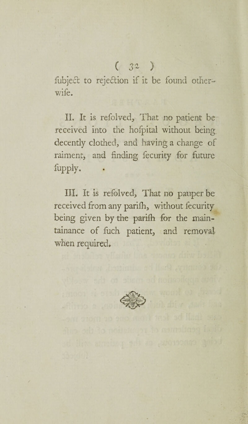 ( 3°~ ) lubjeel to rejection if it be found other- wife. II. It is refolved, That no patient be received into the hofpital without being decently clothed, and having a change of raiment, and finding fecurity for future fupply. III. It is refolved, That no pauper be received from any parifh, without fecurity being given by the parifh for the main- tainance of fuch patient, and removal when required.