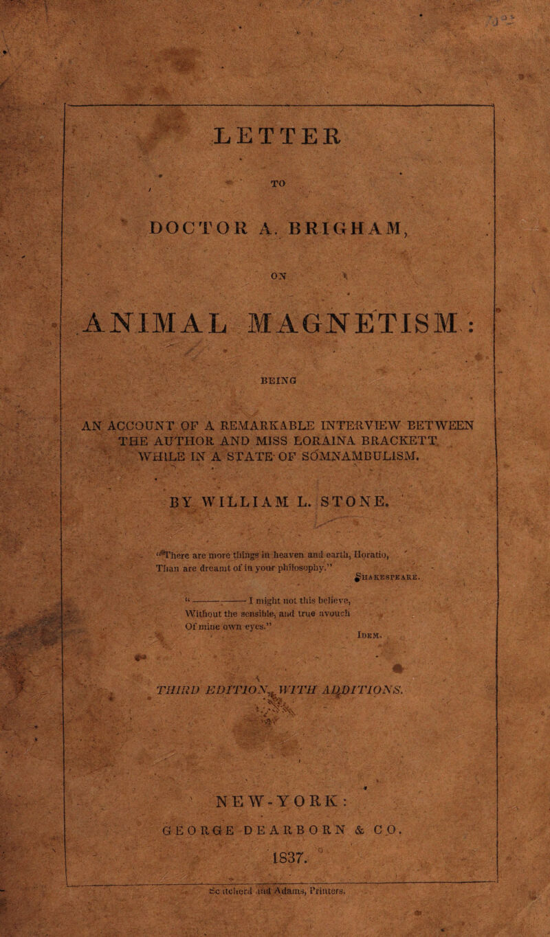 —» \ ■■ aAV'' ’a; ,'y, -S'; . A*.'. Sj . ■■■••■, A'-'-s:.'. v .'L- ■:'. . V . . v • . • . ' r : ' ' LETTER TO DOCTOR A. BRIGHAM, ON ANIMAL MAGNETISM.: A' s ■ ■ ■■ V • :‘.A. A- s£al BEING AN ACCOUNT OF A REMARKABLE INTERVIEW BETWEEN THE AUTHOR AND MISS LORA1NA BRACKETT WHILE IN A STATE OF SOMNAMBULISM. BY WILLIAM L. STONE. f<JThere are more things in heaven and earth, Horatio, Than are dreamt of in your philosophy.” Shakespeare. I might not this believe, Without the sensible, and true avouch Of mine own eyes.” Idem. : THIRD EDITION,.WITH ADDITIONS. j£gf* ' , * NEW-YORK: GEORGE DEARBORN & CO. i . 1837. —r tScatcherd and Adams, Printers.