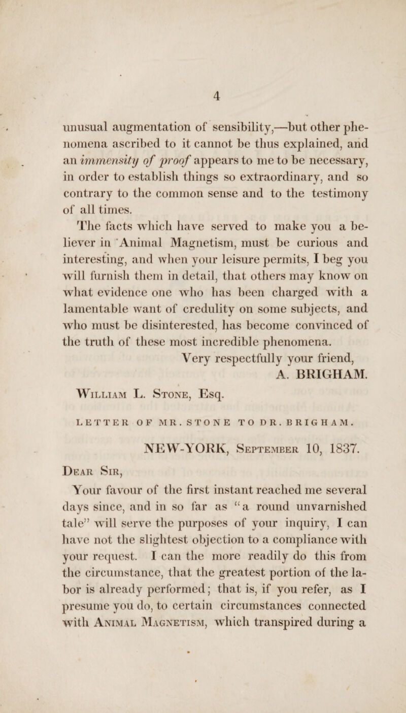 unusual augmentation of sensibility,—but other phe¬ nomena ascribed to it cannot be thus explained, and an immensity of j^'oof appears to me to be necessary, in order to establish things so extraordinary, and so contrary to the common sense and to the testimony of all times. The facts which have served to make you a be¬ liever in Animal Magnetism, must be curious and interesting, and when your leisure permits, I beg you will furnish them in detail, that others may know on what evidence one who has been charged with a lamentable want of credulity on some subjects, and who must be disinterested, has become convinced of the truth of these most incredible phenomena. Very respectfully your friend, A. BRIGHAM. William L. Stone, Esq. LETTER OF MR. STONE TO DR. BRIGHAM. NEW-YORK, September 10, 1837. Dear Sir, Your favour of the first instant reached me several days since, and in so far as u a round unvarnished tale” will serve the purposes of your inquiry, I can have not the slightest objection to a compliance with your request. I can the more readily do this from the circumstance, that the greatest portion of the la¬ bor is already performed; that is, if you refer, as I presume you do, to certain circumstances connected with Animal Magnetism, which transpired during a