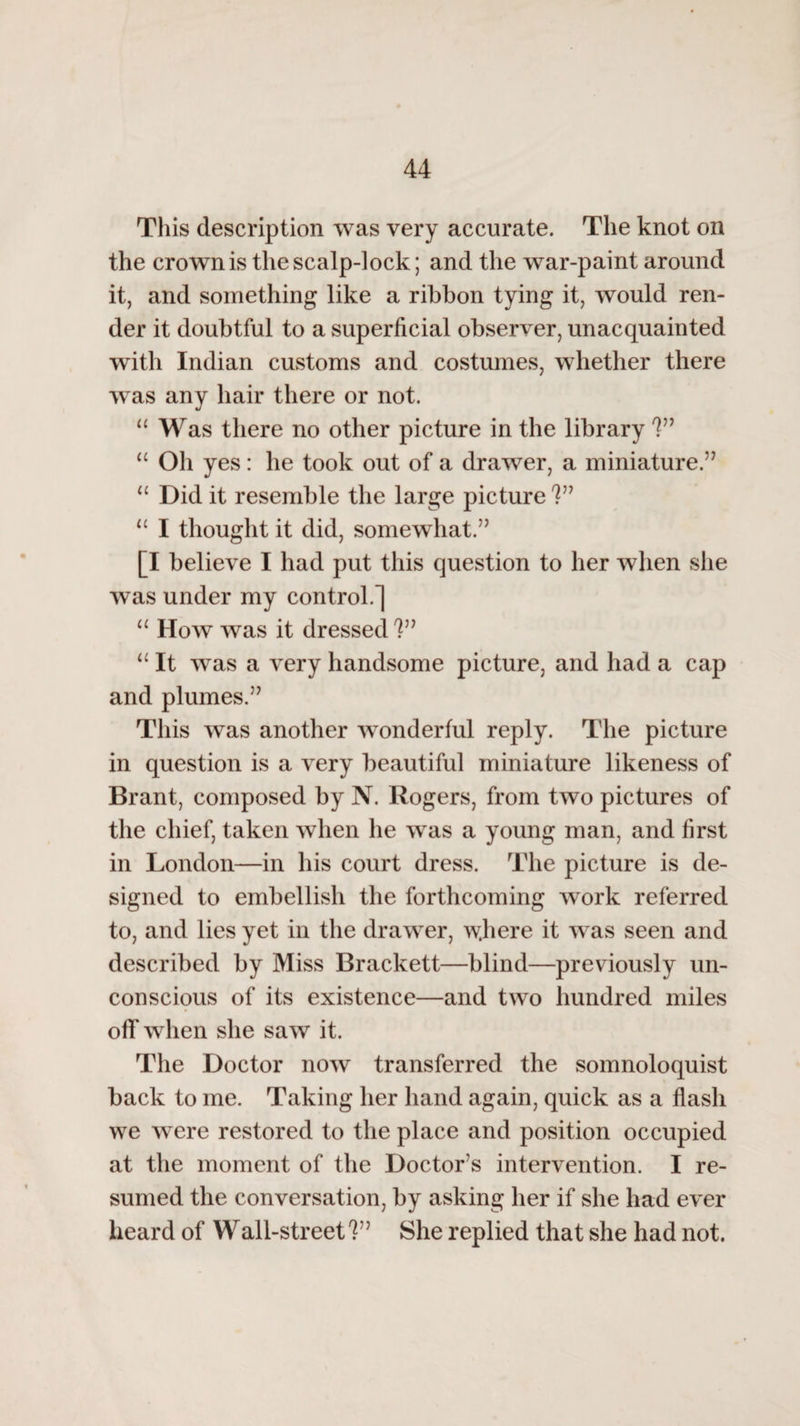 This description was very accurate. The knot on the crown is the scalp-lock; and the war-paint around it, and something like a ribbon tying it, would ren¬ der it doubtful to a superficial observer, unacquainted with Indian customs and costumes, whether there was any hair there or not. “ Was there no other picture in the library V9 “ Oh yes: he took out of a drawer, a miniature.” “ Did it resemble the large picture V9 u I thought it did, somewhat.” [I believe I had put this question to her when she was under my control.] 11 How was it dressed V9 11 It was a very handsome picture, and had a cap and plumes.” This was another wonderful reply. The picture in question is a very beautiful miniature likeness of Brant, composed by N. Rogers, from two pictures of the chief, taken when he was a young man, and first in London—in his court dress. The picture is de¬ signed to embellish the forthcoming work referred to, and lies yet in the drawer, where it was seen and described by Miss Brackett—blind—previously un¬ conscious of its existence—and two hundred miles off when she saw it. The Doctor now transferred the somnoloquist back to me. Taking her hand again, quick as a flash we were restored to the place and position occupied at the moment of the Doctor’s intervention. I re¬ sumed the conversation, by asking her if she had ever heard of Wall-street?” She replied that she had not.