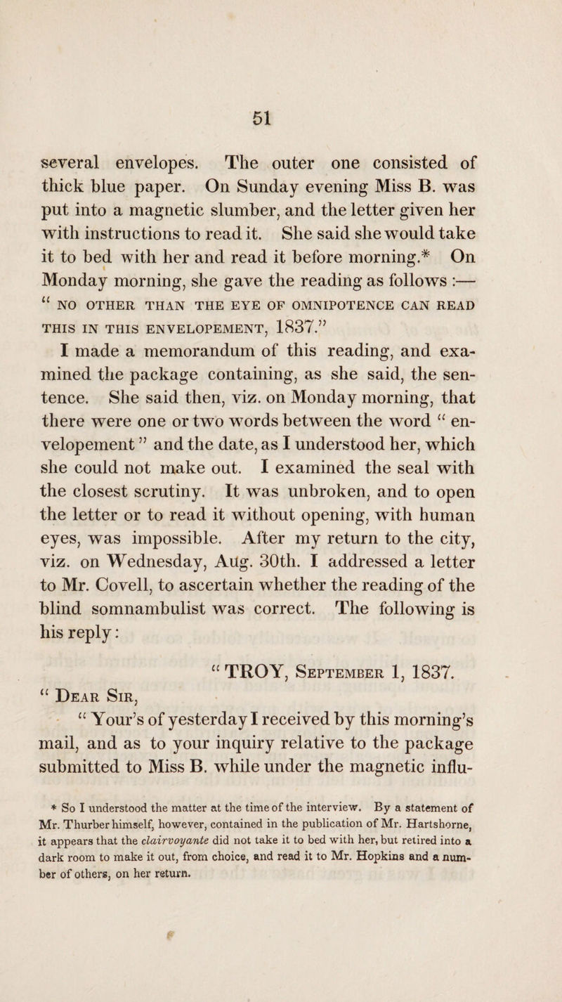 \ 51 several envelopes. The outer one consisted of thick blue paper. On Sunday evening Miss B. was put into a magnetic slumber, and the letter given her with instructions to read it. She said she would take it to bed with her and read it before morning.* On Monday morning, she gave the reading as follows :— “ NO OTHER THAN THE EYE OF OMNIPOTENCE CAN READ THIS IN THIS ENVELOPEMENT, 1837.” I made a memorandum of this reading, and exa¬ mined the package containing, as she said, the sen¬ tence. She said then, viz. on Monday morning, that there were one or two words between the word “ en- velopement ” and the date, as I understood her, which she could not make out. I examined the seal with the closest scrutiny. It was unbroken, and to open the letter or to read it without opening, with human eyes, was impossible. After my return to the city, viz. on Wednesday, Aug. 30th. I addressed a letter to Mr. Coveil, to ascertain whether the reading of the blind somnambulist was correct. The following is his reply: “ TROY, September 1, 1837. “ Dear Sir, u Your’s of yesterday I received by this morning’s mail, and as to your inquiry relative to the package submitted to Miss B. while under the magnetic influ- * So I understood the matter at the time of the interview. By a statement of Mr. Thurber himself, however, contained in the publication of Mr. Hartshorne, it appears that the clairvoyante did not take it to bed with her, but retired into a dark room to make it out, from choice, and read it to Mr. Hopkins and a num¬ ber of others, on her return.