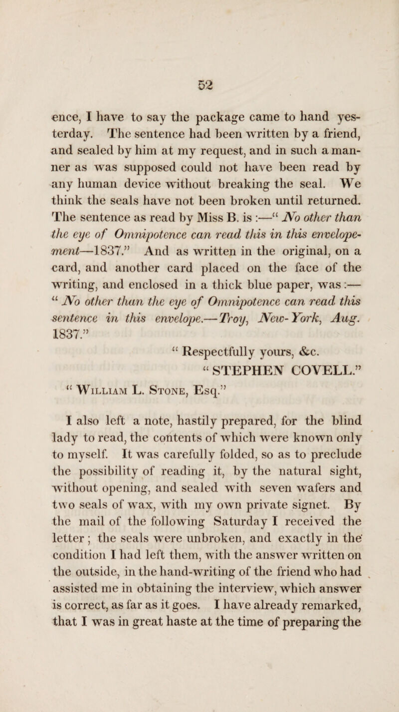 once, I have to say the package came to hand yes¬ terday. The sentence had been written by a friend, and sealed by him at my request, and in such a man¬ ner as was supposed could not have been read by any human device without breaking the seal. We think the seals have not been broken until returned. The sentence as read by Miss B. is :—u No other than the eye of Omnipotence can read this in this envelope- ment—1837.” And as written in the original, on a card, and another card placed on the face of the writing, and enclosed in a thick blue paper, was:— u No other than the eye o f Omnipotence can read this sentence in this envelope.—Troy, New-York, Aug. 1837.” u Respectfully yours, &c. “ STEPHEN COVELL.” “ William L. Stone, Esq.” I also left a note, hastily prepared, for the blind lady to read, the contents of which were known only to myself. It was carefully folded, so as to preclude the possibility of reading it, by the natural sight, without opening, and sealed with seven wafers and two seals of wax, with my own private signet. By the mail of the following Saturday I received the letter ; the seals were unbroken, and exactly in the' condition I had left them, with the answer written on the outside, in the hand-writing of the friend who had assisted me in obtaining the interview, which answer is correct, as far as it goes. I have already remarked, that I was in great haste at the time of preparing the