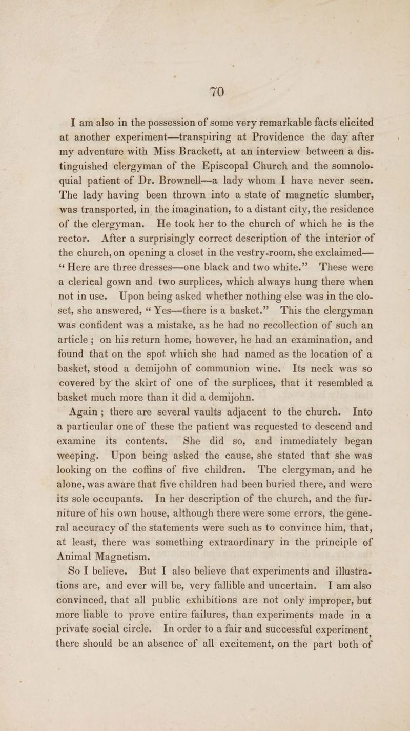 I am also in the possession of some very remarkable facts elicited at another experiment—transpiring at Providence the day after my adventure with Miss Brackett, at an interview between a dis¬ tinguished clergyman of the Episcopal Church and the somnolo- quial patient of Dr. Brownell—a lady whom I have never seen. The lady having been thrown into a state of magnetic slumber, was transported, in the imagination, to a distant city, the residence of the clergyman. He took her to the church of which he is the rector. After a surprisingly correct description of the interior of the church, on opening a closet in the vestry-room, she exclaimed— “ Here are three dresses—one black and two white.” These were a clerical gown and two surplices, which always hung there when not in use. Upon being asked whether nothing else was in the clo¬ set, she answered, “ Yes—there is a basket.” This the clergyman was confident was a mistake, as he had no recollection of such an article ; on his return home, however, he had an examination, and found that on the spot which she had named as the location of a basket, stood a demijohn of communion wine. Its neck was so covered by the skirt of one of the surplices, that it resembled a basket much more than it did a demijohn. Again ; there are several vaults adjacent to the church. Into a particular one of these the patient was requested to descend and examine its contents. She did so, and immediately began weeping. Upon being asked the cause, she stated that she was looking on the coffins of five children. The clergyman, and he alone, was aware that five children had been buried there, and were its sole occupants. In her description of the church, and the fur¬ niture of his own house, although there were some errors, the gene¬ ral accuracy of the statements were such as to convince him, that, at least, there was something extraordinary in the principle of Animal Magnetism. So I believe. But I also believe that experiments and illustra¬ tions are, and ever will be, very fallible and uncertain. I am also convinced, that all public exhibitions are not only improper, but more liable to prove entire failures, than experiments made in a private social circle. In order to a fair and successful experiment there should be an absence of all excitement, on the part both of