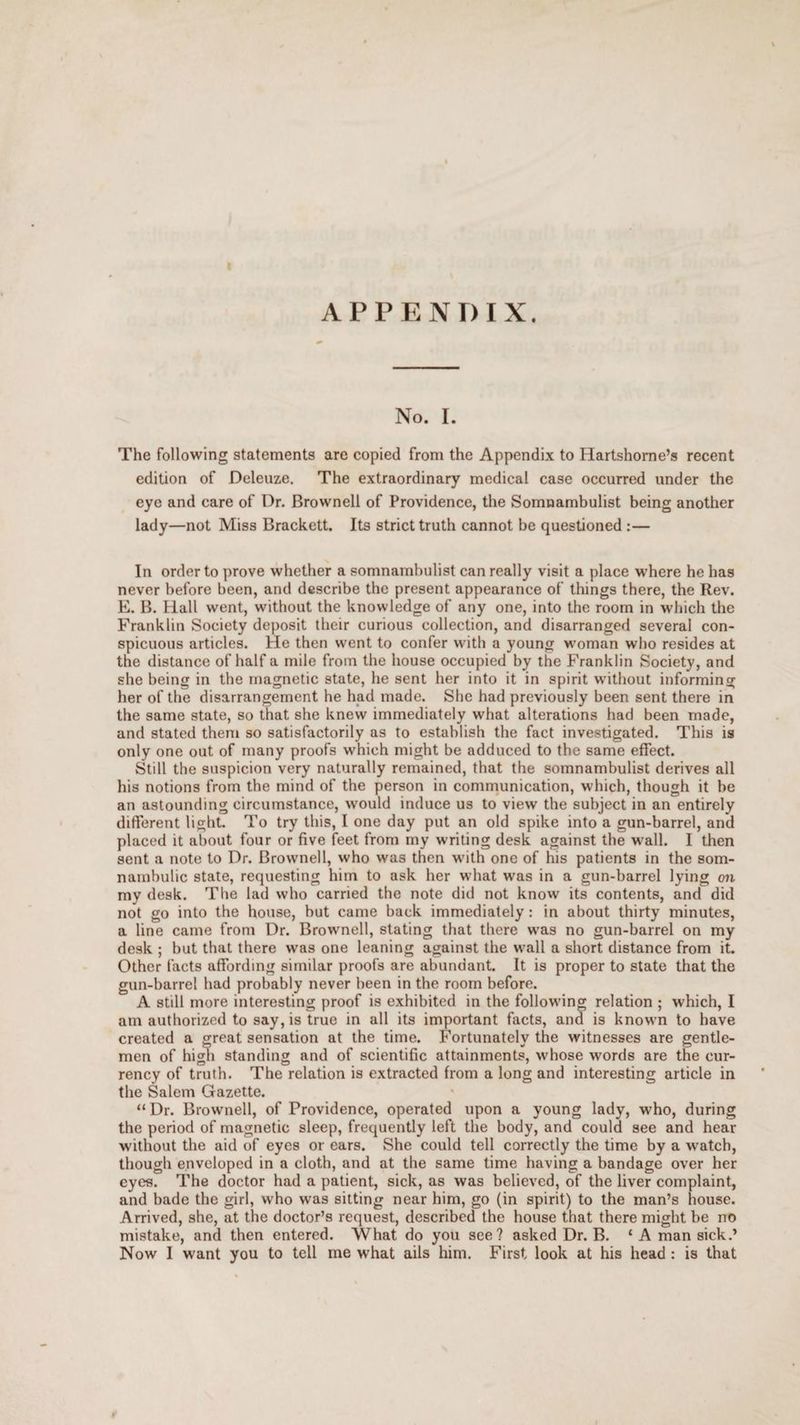 APPENDIX. No. I. The following statements are copied from the Appendix to Hartshorne’s recent edition of Deleuze. The extraordinary medical case occurred under the eye and care of Dr. Brownell of Providence, the Somnambulist being another lady—not Miss Brackett. Its strict truth cannot be questioned :— In order to prove whether a somnambulist can really visit a place where he has never before been, and describe the present appearance of things there, the Rev. E. B. Hall went, without the knowledge of any one, into the room in which the Franklin Society deposit their curious collection, and disarranged several con¬ spicuous articles. He then went to confer with a young woman who resides at the distance of half a mile from the house occupied by the Franklin Society, and she being in the magnetic state, he sent her into it in spirit without informing her of the disarrangement he had made. She had previously been sent there in the same state, so that she knew immediately what alterations had been made, and stated them so satisfactorily as to establish the fact investigated. This is only one out of many proofs which might be adduced to the same effect. Still the suspicion very naturally remained, that the somnambulist derives all his notions from the mind of the person in communication, which, though it be an astounding circumstance, would induce us to view the subject in an entirely different light. To try this, I one day put an old spike into a gun-barrel, and placed it about four or five feet from my writing desk against the wall. I then sent a note to Dr. Brownell, who was then with one of his patients in the som¬ nambulic state, requesting him to ask her what was in a gun-barrel lying on my desk. The lad who carried the note did not know its contents, and did not go into the house, but came back immediately: in about thirty minutes, a line came from Dr. Brownell, stating that there was no gun-barrel on my desk ; but that there was one leaning against the wall a short distance from it. Other facts affording similar proofs are abundant. It is proper to state that the gun-barrel had probably never been in the room before. A still more interesting proof is exhibited in the following relation ; which, I am authorized to say, is true in all its important facts, and is known to have created a great sensation at the time. Fortunately the witnesses are gentle¬ men of high standing and of scientific attainments, whose w'ords are the cur¬ rency of truth. The relation is extracted from a long and interesting article in the Salem Gazette. “ Dr. Brownell, of Providence, operated upon a young lady, who, during the period of magnetic sleep, frequently left the body, and could see and hear without the aid of eyes or ears. She could tell correctly the time by a watch, though enveloped in a cloth, and at the same time having a bandage over her eyes. The doctor had a patient, sick, as was believed, of the liver complaint, and bade the girl, who was sitting near him, go (in spirit) to the man’s house. Arrived, she, at the doctor’s request, described the house that there might be no mistake, and then entered. What do you see? asked Dr. B. ‘ A man sick.’ Now I w'ant you to tell me what ails him. First look at his head : is that