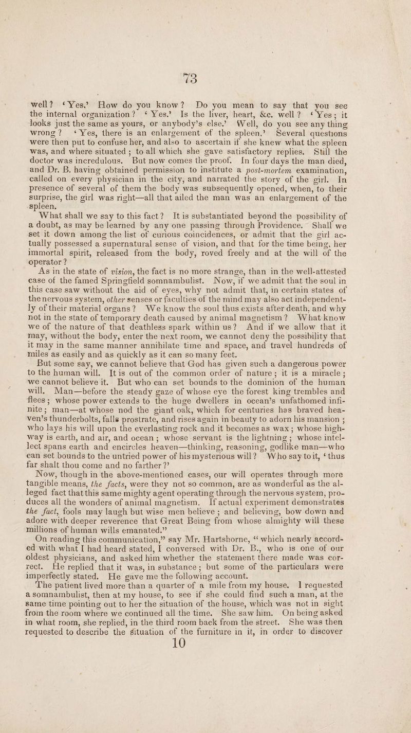 well? ‘Yes.’ How do you know? Do you mean to say that you see the internal organization? ‘Yes.’ Is the liver, heart, &c. well? ‘Yes; it looks just the same as yours, or anybody’s else.’ Well, do you see any thing wrong? ‘Yes, there is an enlargement of the spleen.’ Several questions were then put to confuse her, and also to ascertain if she knew what the spleen was, and where situated ; to all which she gave satisfactory replies. Still the doctor was incredulous. But now comes the proof. In four days the man died, and Dr. B. having obtained permission to institute a post-mortem examination, called on every physician in the city, and narrated the story of the girl. In presence of several of them the body was subsequently opened, when, to their surprise, the girl was right—all that ailed the man was an enlargement of the spleen. What shall we say to this fact? It is substantiated beyond the possibility of a doubt, as may be learned by any one passing through Providence. Shall we set it down among the list of curious coincidences, or admit that the girl ac¬ tually possessed a supernatural sense of vision, and that for the time being, her immortal spirit, released from the body, roved freely and at the will of the operator ? As in the state of vision, the fact is no more strange, than in the well-attested case of the famed Springfield somnambulist. Now, if we admit that the soul in this case saw without the aid of eyes, why not admit that, in certain states of the nervous system, other senses or faculties of the mind may also act independent¬ ly of their material organs ? We know the soul thus exists after death, and why not in the state of temporary death caused by animal magnetism ? What know we of the nature of that deathless spark within us? And if we allow that it may, without the body, enter the next room, we cannot deny the possibility that it may in the same manner annihilate time and space, and travel hundreds of miles as easily and as quickly as it can so many feet. But some say, we cannot believe that God has given such a dangerous power to the human will. It is out of the common order of nature ; it is a miracle ; we cannot believe it. But who can set bounds to the dominion of the human will. Man—before the steady gaze of whose eye the forest king trembles and flees; whose power extends to the huge dwellers in ocean’s unfathomed infi¬ nite; man—at whose nod the giant oak, which for centuries has braved hea¬ ven’s thunderbolts, falls prostrate, and rises again in beauty to adorn his mansion ; who lays his will upon the everlasting rock and it becomes as wax; whose high¬ way is earth, and air, and ocean ; whose servant is the lightning ; whose intel¬ lect spans earth and encircles heaven—thinking, reasoning, godlike man—who can set bounds to the untried power of his mysterious will? \Vho say to it, ‘ thus far shalt thou come and no farther?’ Now, though in the above-mentioned cases, our will operates through more tangible means, the facts, were they not so common, are as wonderful as the al¬ leged fact that this same mighty agent operating through the nervous system, pro¬ duces all the wonders of animal magnetism. If actual experiment demonstrates the fact, fools may laugh but wfise men believe ; and believing, bow down and adore with deeper reverence that Great Being from whose almighty will these millions of human wills emanated.” On reading this communication,” say Mr. Hartshorne, “ which nearly accord¬ ed with what I had heard stated, I conversed with Dr. B., who is one of our oldest physicians, and asked him whether the statement there made was cor¬ rect. He replied that it was, in substance ; but some of the particulars were imperfectly stated. He gave me the following account. The patient lived more than a quarter of a mile from my house. 1 requested a somnambulist, then at my house, to see if she could find such a man, at the same time pointing out to her the situation of the house, which was not in sight from the room where we continued all the time. She saw him. On being asked in what room, she replied, in the third room back from the street. She was then requested to describe the situation of the furniture in it, in order to discover 10