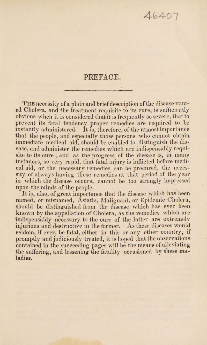 4^4-07 PREFACE. The necessity of a plain and brief description of the disease nam¬ ed Cholera, and the treatment requisite to its cure, is sufficiently obvious when it is considered that it is frequently so severe, that to prevent its fatal tendency proper remedies are required to be instantly administered. It is, therefore, of the utmost importance that the people, and especially those persons who cannot obtain immediate medical aid, should be enabled to distinguish the dis¬ ease, and administer the remedies which are indispensably requi¬ site to its cure ; and as the progress of the disease is, in many instances, so very rapid, that fatal injury is inflicted before medi¬ cal aid, or the necessary remedies can be procured, the neces¬ sity of always having those remedies at that period of the year in which the disease occurs, cannot be too strongly impressed upon the minds of the people. It is, also, of great importance that the disease which has been named, or misnamed, Asiatic, Malignant, or Epidemic Cholera, should be distinguished from the disease which has ever been known by the appellation of Cholera, as the remedies which are indispensably necessary to the cure of the latter are extremely injurious and destructive in the former. As these diseases would seldom, if ever, be fatal, either in this or any other country, if promptly and judiciously treated, it is hoped that the observations contained in the succeeding pages will be the means of alleviating the suffering, and lessening the fatality occasioned by these ma¬ ladies.