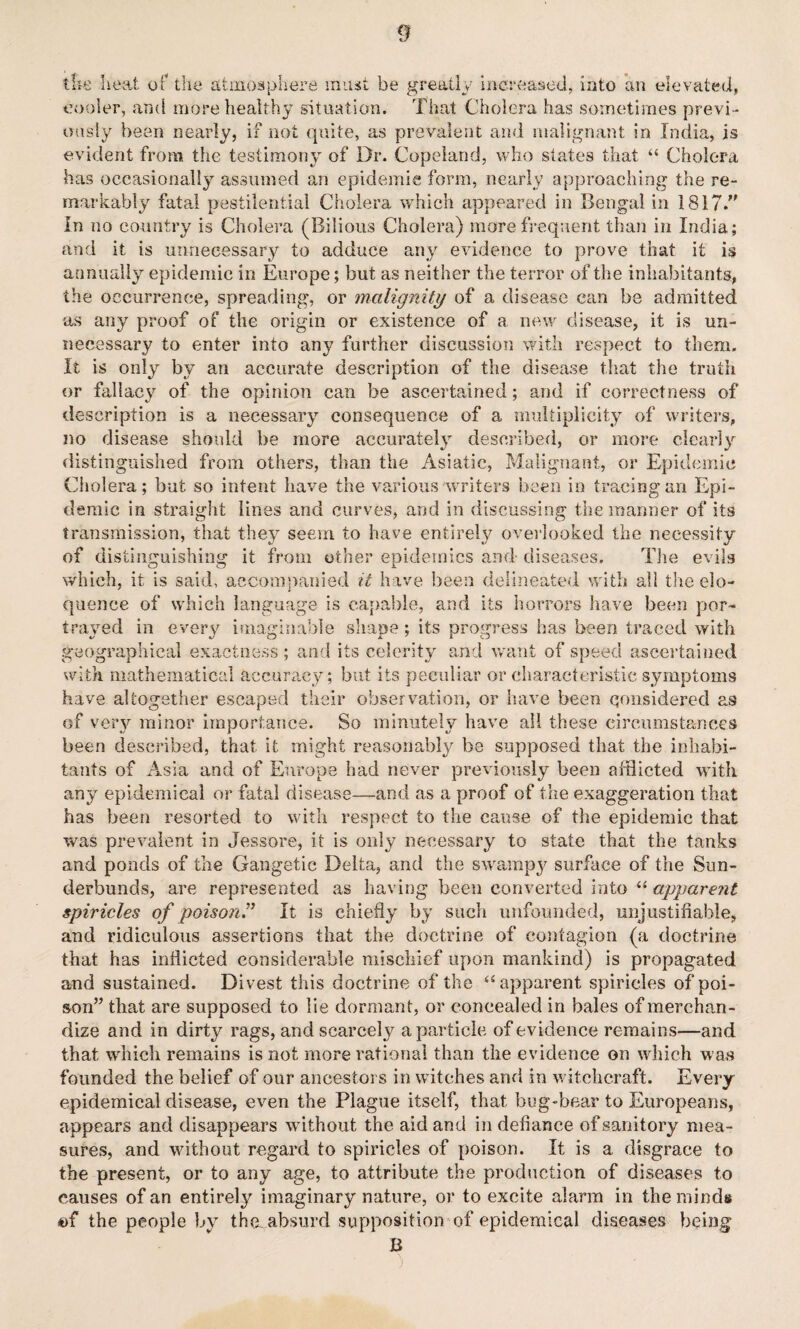 the heat of the atmosphere must be greatly increased, into an elevated, cooler, and more healthy situation. That Cholera has sometimes previ¬ ously been nearly, if not quite, as prevalent and malignant in India, is evident from the testimony of Dr. Copeland, who states that “ Cholera has occasionally assumed an epidemic form, nearly approaching the re¬ markably fatal pestilential Cholera which appeared in Bengal in 1817.” In no country is Cholera (Bilious Cholera) more frequent than in India; and it is unnecessary to adduce any evidence to prove that it is annually epidemic in Europe; but as neither the terror of the inhabitants, the occurrence, spreading, or malignity of a disease can be admitted as any proof of the origin or existence of a new disease, it is un¬ necessary to enter into any further discussion with respect to them. It is only by an accurate description of the disease that the truth or fallacy of the opinion can be ascertained; and if correctness of description is a necessary consequence of a multiplicity of writers, no disease should be more accurately described, or more clearly distinguished from others, than the Asiatic, Malignant, or Epidemic Cholera; but so intent have the various writers been in tracing an Epi¬ demic in straight lines and curves, and in discussing the manner of its transmission, that they seem to have entirely overlooked the necessity of distinguishing it from other epidemics and diseases. The evils which, it is said, accompanied it have been delineated with all the elo¬ quence of which language is capable, and its horrors have been por¬ trayed in every imaginable shape; its progress has been traced with geographical exactness; and its celerity and want of speed ascertained with mathematical accuracy; but its peculiar or characteristic symptoms have altogether escaped their observation, or have been considered as of very minor importance. So minutely have all these circumstances been described, that it might reasonably be supposed that the inhabi¬ tants of Asia and of Europe had never previously been afflicted with any epidemical or fatal disease—and as a proof of the exaggeration that has been resorted to with respect to the cause of the epidemic that was prevalent in Jessore, it is only necessary to state that the tanks and ponds of the Gangetic Delta, and the swampy surface of the Sun- derbunds, are represented as having been converted into “ apparent spiricles of poison” It is chiefly by such unfounded, unjustifiable, and ridiculous assertions that the doctrine of contagion (a doctrine that has inflicted considerable mischief upon mankind) is propagated and sustained. Divest this doctrine of the u apparent spiricles of poi¬ son” that are supposed to lie dormant, or concealed in bales of merchan¬ dize and in dirty rags, and scarcely a particle of evidence remains-—and that which remains is not more rational than the evidence on which was founded the belief of our ancestors in witches and in witchcraft. Every epidemical disease, even the Plague itself, that bug-bear to Europeans, appears and disappears without the aid and in defiance of sanitory mea¬ sures, and without regard to spiricles of poison. It is a disgrace to the present, or to any age, to attribute the production of diseases to causes of an entirely imaginary nature, or to excite alarm in the minds «f the people by the. absurd supposition of epidemical diseases being B