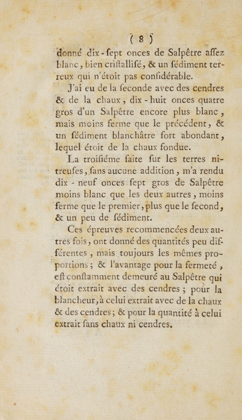 donné dix-fept onces de Salpêtre allez blanc j bien criftallifé, & un fédiment ter¬ reux qui n’étoit pas conhdérable. j'ai eu de la fécondé avec des cendres & de la chaux, dix-huit onces quatre gros d’un Salpêtre encore plus blanc , mais moins ferme que le précédent, & un fédiment blanchâtre fort abondant , lequel étoit de la chaux fondue. La troifiéme faite fur les terres ni- treufes, fans aucune addition, m’a rendu dix - neuf onces fept gros de Salpêtre moins blanc que les deux autres, moins ferme que le premier,plus que le fécond, & un peu de fédiment. Ces épreuves recommencées deux au¬ tres fois, ont donné des quantités peu dif¬ férentes , mais toujours les mêmes pro¬ portions ; & favantage pour la fermeté , eftconftamment demeuré au Salpêtre qui ctoit extrait avec des cendres ; pour la blancheur, à celui extrait avec de la chaux & des cendres; & pour la quantité à celui extrait fans chaux ni cendres.