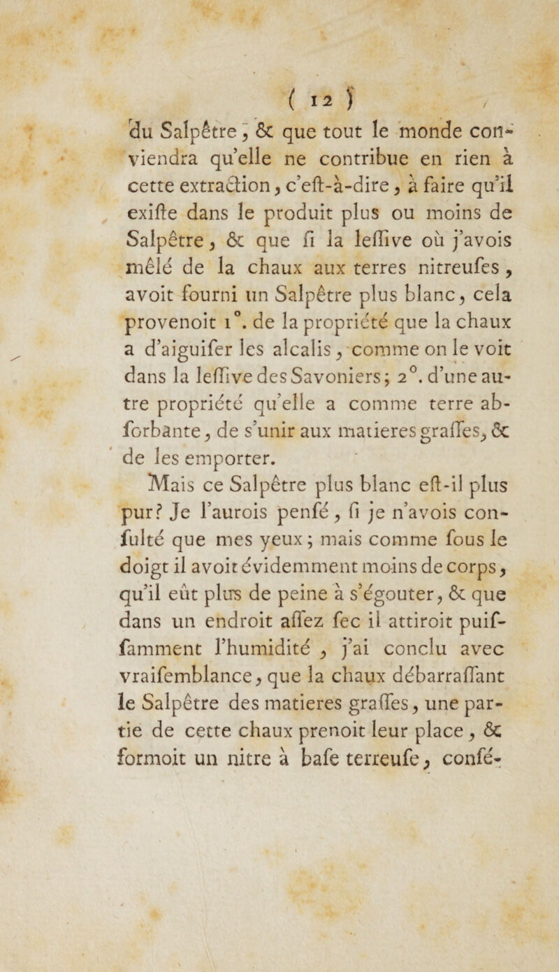 du Salpêtre ] & que tout le monde cou* viendra quelle ne contribue en rien à cette extraction > c’eft-à-dire > à faire qu5il exilte dans le produit plus ou moins de Salpêtre > & que fi la lefiive où j’avois mêlé de la chaux aux terres nitreufes , avoit fourni un Salpêtre plus blanc, cela provenoit i°. de la propriété que la chaux a d’aiguifer les alcalis/comme on le voit dans la lefiive desSavoniers; 20. d’une au- tre propriété qu’elle a comme terre ab- forbante , de s’unir aux matières grades^ & de les emporter. Mais ce Salpêtre plus blanc eft-il plus pur? Je l’aurois penfé > fi je n’avois con- fulté que mes yeux; mais comme fous le doigt il avoit évidemment moins de corps y qu’il eût plus de peine à s’égouter, & que dans un endroit allez fec il attiroit puif- famment l’humidité ^ j’ai conclu avec vraifemblance j que la chaux débarraffant le Salpêtre des matières grades, une par¬ tie de cette chaux prenoit leur place, & formoit un nitre à bafe terreufe , confé-