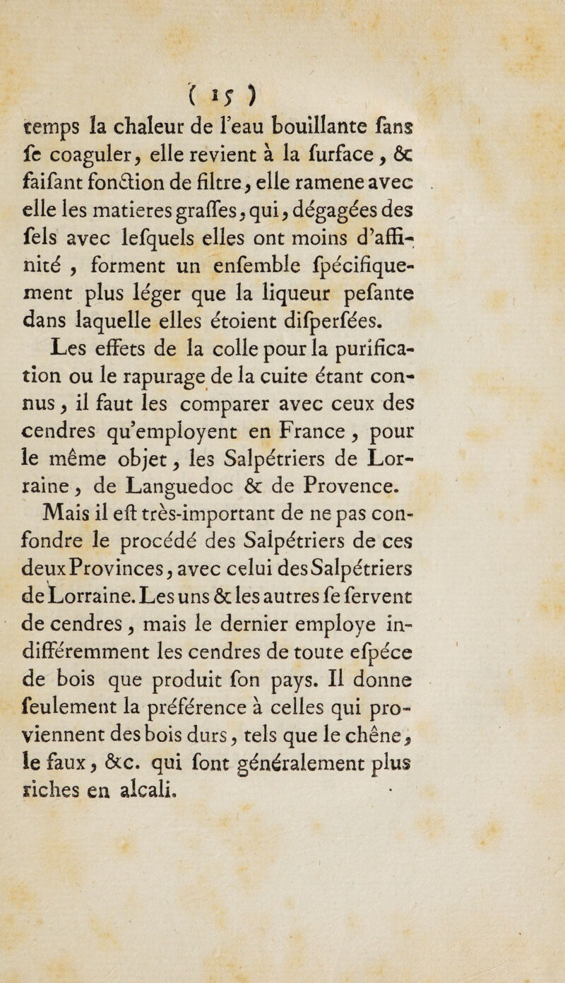 ( 5 temps la chaleur de beau bouillante fans fe coaguler > elle revient à la furface > ôc faifant fonction de filtre > elle ramene avec elle les matières graffes y quiy dégagées des fels avec lefquels elles ont moins d’affi¬ nité , forment un enfemble fpécifique- ment plus léger que la liqueur pefante dans laquelle elles étoient difperfées. Les effets de la colle pour la purifica¬ tion ou le rapurage de la cuite étant con¬ nus y il faut les comparer avec ceux des cendres qu’employent en France y pour le même objet, les Salpétriers de Lor¬ raine y de Languedoc & de Provence. Mais il eft très-important de ne pas con¬ fondre le procédé des Salpétriers de ces deux Provinces y avec celui des Salpétriers de Lorraine. Les uns & les autres fe fervent de cendres y mais le dernier employé in¬ différemment les cendres de toute efpéce de bois que produit fon pays. Il donne feulement la préférence à celles qui pro¬ viennent des bois durs y tels que le chêne 9 le faux y &c. qui font généralement plus riches en alcali.