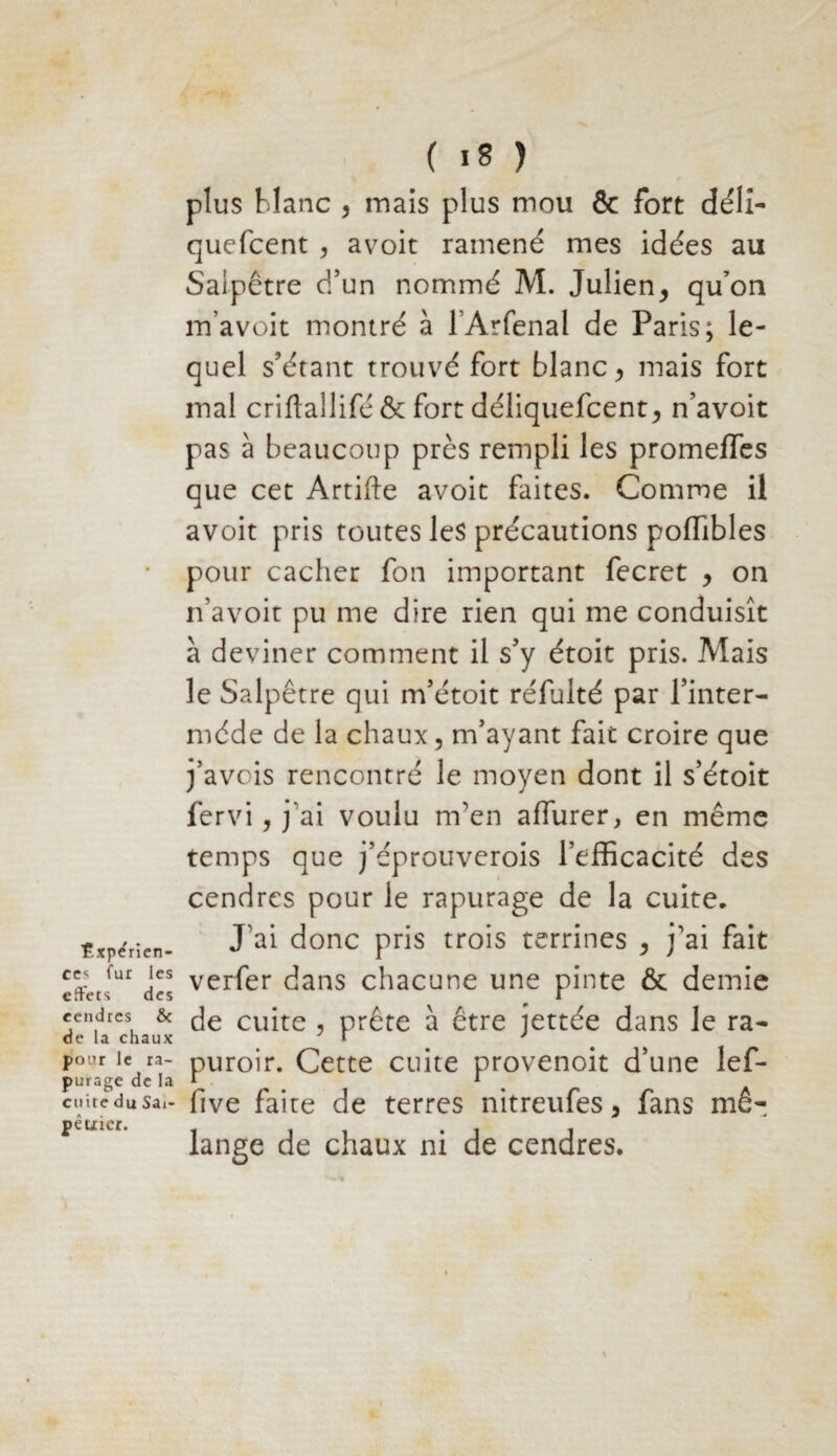 Expérien¬ ces fur les effets des cendres & de la chaux pour le ra- purage de la cuite du Sai- pcuicr. ( 18 ) plus blanc , mais plus mou & fort déli- quefcent , avoit ramené mes idées au Salpêtre d’un nommé M. Julien^ qu’on m’avoit montré à l’Arfenal de Paris; le¬ quel s’étant trouvé fort blanc > mais fort mal criftallifé & fort déliquefcent, n’avoit pas à beaucoup près rempli les promefTes que cet Artifte avoit faites. Comme il avoit pris toutes les précautions pofïibles pour cacher fon important fecret y on n’avoit pu me dire rien qui me conduisît à deviner comment il s’y étoit pris. Mais le Salpêtre qui m’étoit réfulté par l’inter- méde de la chaux, m’ayant fait croire que j’avois rencontré le moyen dont il s’étoit fervi, j’ai voulu m’en affurer, en même temps que j’éprouverois l’efficacité des cendres pour le rapurage de la cuite. J'ai donc pris trois terrines ^ j’ai fait verfer dans chacune une pinte & demie de cuite , prête à être jettée dans le ra- puroir. Cette cuite provenoit d’une lef- five faite de terres nitreufes > fans mé¬ lange de chaux ni de cendres.