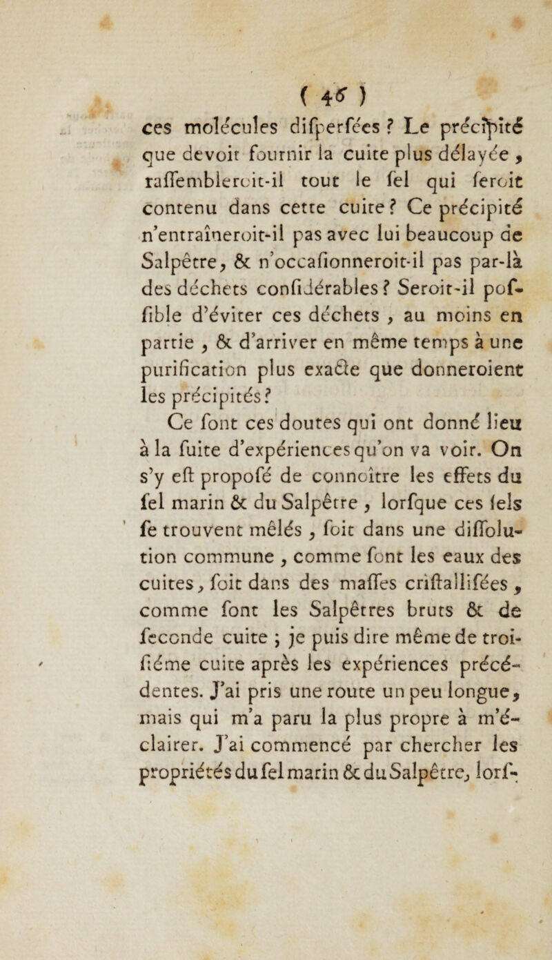 ( 4* ) ces molécules difperfées ? Le précipité que devoir fournir la cuite plus délayée > raffemblercit-il tout le fel qui feroit contenu dans cette cuite? Ce précipité n’entraîneroit-il pas avec lui beaucoup de Salpêtre, & n’occafionneroit-il pas par-là des déchets confidérables ? Seroit~il pof- fible d’éviter ces déchets , au moins en partie , & d’arriver en même temps à une purification plus exaQe que donneroient les précipités? Ce font ces doutes qui ont donné lieu à la fuite d'expériences qu’on va voir. On s’y eft propofé de connaître les effets du fel marin & du Salpêtre , lorfque ces lels fe trouvent mêlés , foit dans une diffolu- tion commune , comme font les eaux des cuites, foit dans des malfes criftailifées , comme font les Salpêtres bruts & de fécondé cuite ; je puis dire même de troi- fiéme cuite après les expériences précé¬ dentes. J’ai pris une route un peu longue, mais qui m’a paru la plus propre à m’é¬ clairer. J’ai commencé par chercher les propriétés du fel marin & du Salpêtre, lorf-