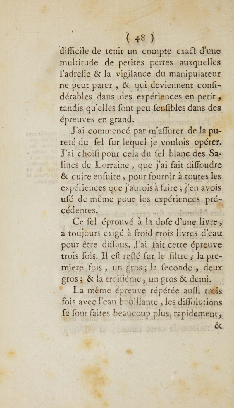 difficile de tenir un compte exaét d’une multitude de petites pertes auxquelles l’adreffe & la vigilance du manipulateur ne peut parer , & qui deviennent confi- dérables dans des expériences en petit , tandis qu’elles font peu fenfibles dans des épreuves en grand. J’ai commencé par m’afiurer de la pu¬ reté du fel fur lequel je voulois opérer. J’ai choifi pour cela du fel blanc des Sa¬ lines de Lorraine, que j’ai fait dilfoudre & cuire enfuite , pour fournir à toutes les expériences que j’auroisà faire ; j’en avois ufé de même pour les expériences pré¬ cédentes. . ... ; rf, Ce fel éprouvé à la dofe d’une livre * a toujours exigé à froid trois livres d’eau pour être diffuus. J’ai fait cette épreuve trois fois. Ii eft refté fur le filtre, la pre¬ mière fois , un gros; la fécondé , deux gros ; & la troifiéme , un gros & demi. La même épreuve répétée auffi trois fois avec l’eau bouillante , les diflolutions fe font faites beaucoup plus rapidement, &