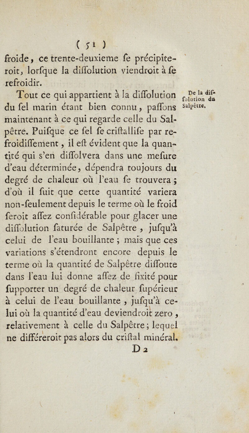 froide, ce trente-deuxieme fe précipite- roitj lorfque la diffoîution viendrait à fe refroidir. Tout ce qui appartient à la diffoîution maintenant à ce qui regarde celle du Sal¬ pêtre. Puifque ce fel fe criftallife par re- froidiffement, il eft évident que la quan¬ tité qui s’en diffolvera dans une mefure d’eau déterminée, dépendra toujours du degré de chaleur où Peau fe trouvera ; d’où il fuit que cette quantité variera non-feulement depuis le terme où le froid feroit affez confidérable pour glacer une diffoîution faturée de Salpêtre , jufqu’à celui de l’eau bouillante ; mais que ces variations s’étendront encore depuis le terme où la quantité de Salpêtre diffoute dans l’eau lui donne affez de fixité pour fupporter un degré de chaleur fupérieiir à celui de l’eau bouillante , jufqu’à ce¬ lui où la quantité d’eau deviendroit zéro , relativement à celle du Salpêtre ; lequel ne différeroit pas alors du criflal minéral* D 2 \ De la dîf* fülution d»