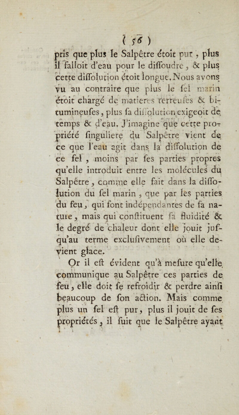 l fs ) pris que plus le Salpêtre étoit pur , plus il falioit d’eau pour le diffoudre , & plus cette diffolution étoit longue, Nous avons vu au contraire que plus le fel marin étoit chargé de marier? s feïteufes & bi- tumineufes, plus fa diffpluticn exigeqit de temps 6c d’eàu. J’imagine que cette pro? priété fmguliere du Salpêtre vient de ce que l’eau agit dans la diffolution de ee fel , moins par fes parties propres qu’elle introduit entre les molécules du Salpêtre ^ comme elle fait dans la diffo¬ lution du fel marin , que par les parties du feu y qui font indépendantes de fa na- ture , mais qui conftituent fa fluidité & le degré de chaleur dont elle jouit jus¬ qu’au terme exclusivement où elle de¬ vient glace. Or il eft évident qu’à mefure qu’elle communique au Salpêtre ces parties de feu, elle doit fe refroidir & perdre ainfi beaucoup de fon a&ion. Mais comme plus un fel eft pur, plus il jouit de fes propriétés, il fuit que le Salpêtre ayant