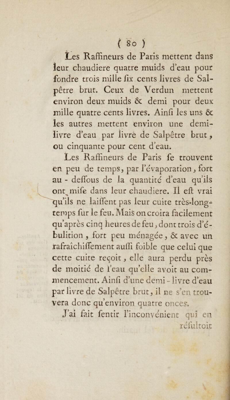 Les Raffineurs de Pans mettent dans leur chaudière quatre muids d’eau pour fondre trois mille fix cents livres de Sal¬ pêtre brut. Ceux de Verdun mettent environ deux muids & demi pour deux mille quatre cents livres. Ainfi les uns ôc les autres mettent environ une demi- livre d’eau par livre de Salpêtre brut, ou cinquante pour cent d’eau. Les Raffineurs de Paris fe trouvent en peu de temps, par l’évaporation, fort au - deffous de la quantité d’eau qu ils ont rnife dans leur chaudière. Il eft vrai qu’ils ne laiffent pas leur cuite très-long¬ temps fur le feu. Mais on croira facilement qu’après cinq heures de feu, dont trois d’é- bulition , fort peu ménagée, & avec un rafraîchiffement auffi foible que celui que cette cuite reçoit, elle aura perdu près de moitié de l’eau qu’elle avoit au com¬ mencement. Ainfi d’une demi-livre d’eau par livre de Salpêtre brut, il ne s’en trou¬ vera donc qu’environ quatre onces'. J’ai fait fentir l’inconvénient qui en réfultoit