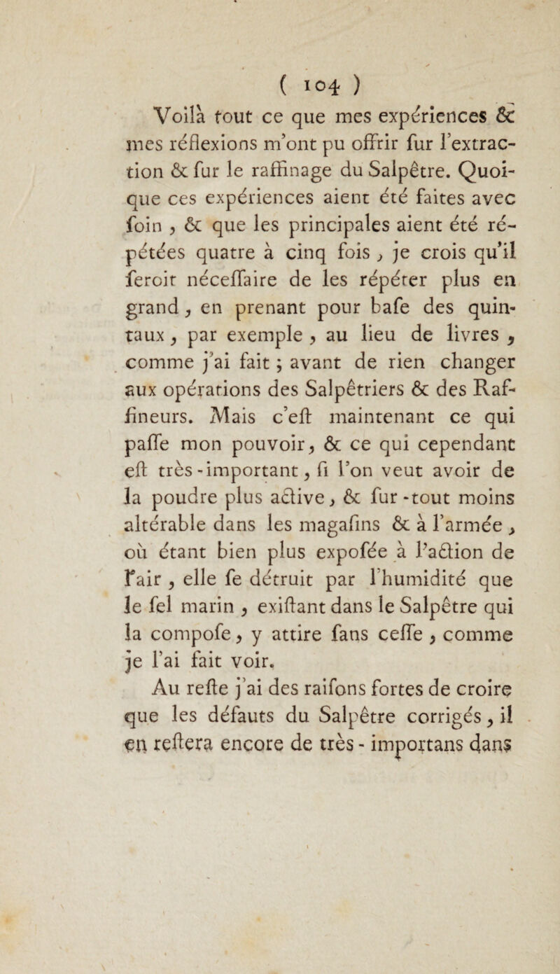 Voilà tout ce que mes expériences & mes réflexions m’ont pu offrir fur l’extrac¬ tion & fur le raffinage du Salpêtre. Quoi¬ que ces expériences aient été faites avec foin , & que les principales aient été ré¬ pétées quatre à cinq fois , je crois qu’il feroit néceflfaire de les répéter plus en grand, en prenant pour bafe des quin¬ taux , par exemple , au lieu de livres , comme j’ai fait ; avant de rien changer aux opérations des Salpêtriers & des Raf- fineurs. Mais c’eft maintenant ce qui pafle mon pouvoir, & ce qui cependant eft très-important, fi l’on veut avoir de la poudre plus active, & fur-tout moins altérable dans les magafins & à l’armée , où étant bien plus expofée à l’aâion de fair , elle fe détruit par 1 humidité que le fel marin > exiftant dans le Salpêtre qui la compofe y y attire fans cefle > comme je l’ai fait voir. Au refte j’ai des raifons fortes de croire que les défauts du Salpêtre corrigés > il reftera encore de très - importans 4ans