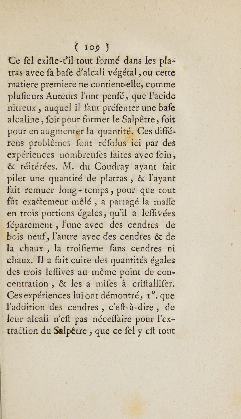 Ce fel exifte-t’il tout formé dans les pla^ tras avec fa bafe d’alcali végétal, ou cette matière première ne contient-elle, comme plufieurs Auteurs font penfé, que facide nitreux , auquel il faut préfenter une bafe alcaline, foit pour former le Salpêtre, foit pour en augmenter la quantité. Ces diffé- rens problèmes font réfolus ici par des expériences nombreufes faites avec foin, & réitérées. M. du Coudray ayant fait piler une quantité de platras , & l’ayant fait remuer long-temps, pour que tout fût exaétemenr mêlé , a partagé la malle en trois portions égales, qu’il a leffivées féparement, l’une avec des cendres de bois neuf, l’autre avec des cendres & de la chaux , la troifieme fans cendres ni chaux. Il a fait cuire des quantités égales des trois leffives au même point de con¬ centration , & les a mifes à criftallifer. Ces expériences lui ont démontré, i°. que l’addition des cendres, c’eft-à-dire, de leur alcali n’eft pas néceffaire pour l’ex¬ traction du Salpêtre, que ce fel y eft tout