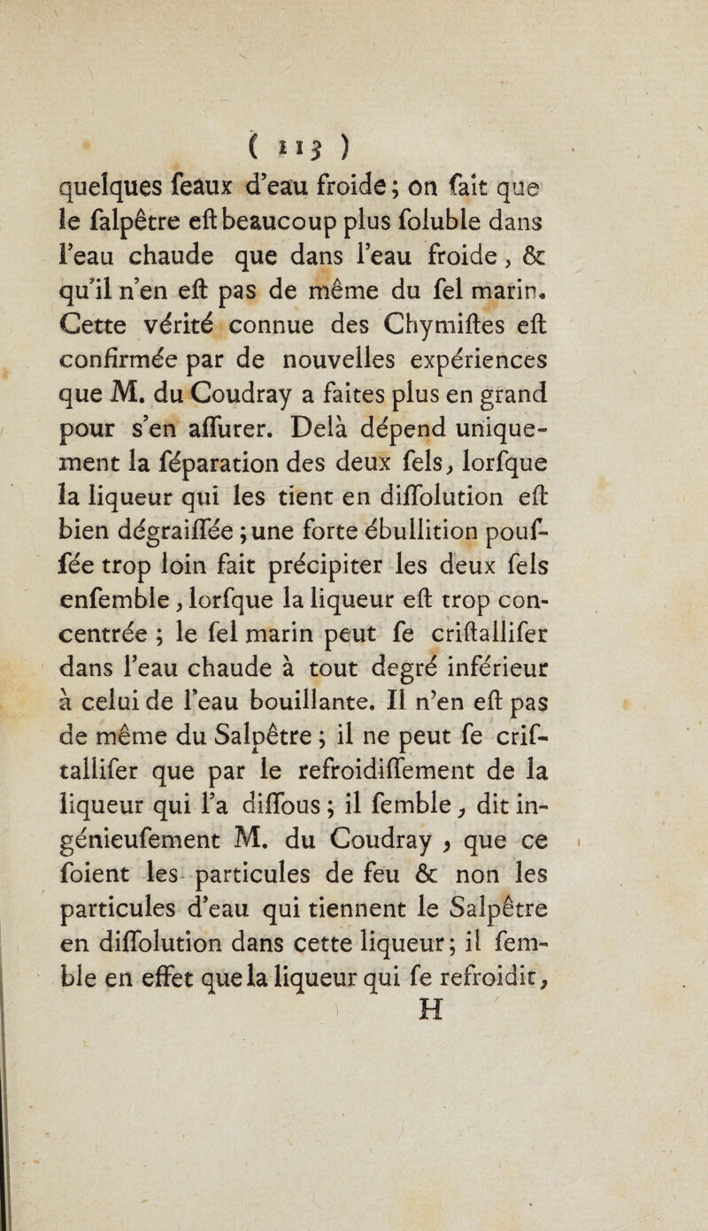 ( IIJ ) quelques féaux d’eau froide ; on fait que le falpêtre eft beaucoup plus foluble dans l’eau chaude que dans l’eau froide, & qu'il n’en eft pas de même du fel marin* Cette vérité connue des Chymiftes eft confirmée par de nouvelles expériences que M. du Coudray a faites plus en grand pour s’en affurer. Delà dépend unique¬ ment la féparation des deux fels, lorfque la liqueur qui les tient en difïblution eft bien dégraiffée ; une forte ébullition pouf- fée trop loin fait précipiter les deux Tels enfemble, lorfque la liqueur eft trop con¬ centrée ; le fel marin peut fe criftallifer dans l’eau chaude à tout degré inférieur à celui de beau bouillante. Il n’en eft pas de même du Salpêtre ; il ne peut fe crif¬ tallifer que par le refroidiftement de la liqueur qui l’a difïous ; il femble, dit in- génieufement M. du Coudray > que ce foient les particules de feu & non les particules d’eau qui tiennent le Salpêtre en difTolution dans cette liqueur; il fem¬ ble en effet que la liqueur qui fe refroidit, > H